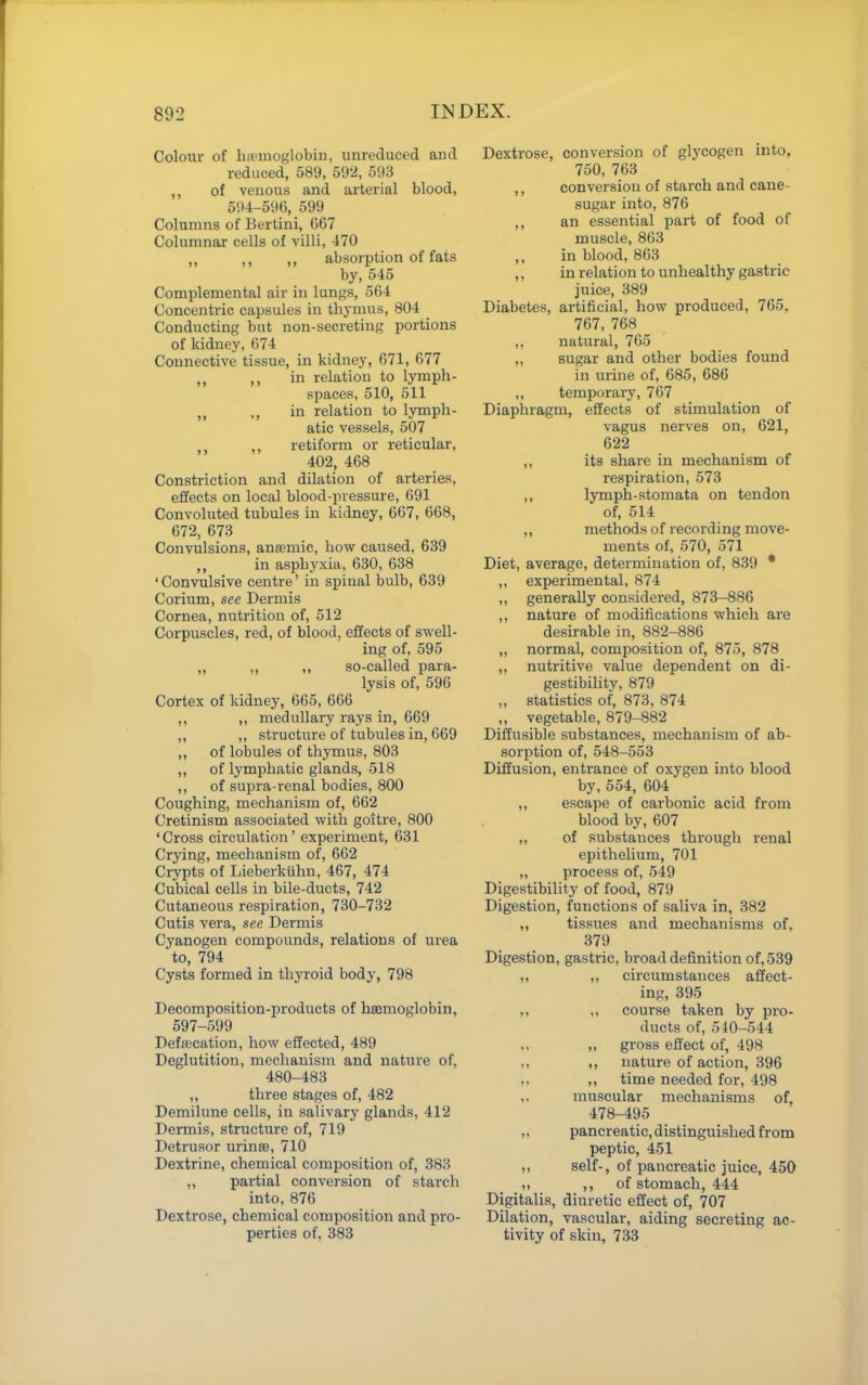 Colour of hii'iuoglobiu, unreduced and reduced, 589, 592, 593 ,, of venous and arterial blood, 594-596, 599 Columns of Bertini, G67 Columnar cells of villi, 470 ,, ,, ,, absorption of fats by, 545 Complemental air in lungs, 564 Concentric capsules in thj^mus, 804 ^ Conducting but non-secreting portions of kidney, 674 Connective tissue, in kidney, 671, 677 „ ,, in relation to lymph- spaces, 510, 511 in relation to lymph- atic vessels, 507 ,, retiform or reticular, 402, 468 Constriction and dilation of arteries, effects on local blood-pressure, 691 Convoluted tubules in kidney, 667, 668, 672, 673 Convulsions, ansemic, how caused, 639 in asphyxia, 630, 638 'Convulsive centre' in spinal bulb, 639 Corium, see Dermis Cornea, nutrition of, 512 Corpuscles, red, of blood, effects of swell- ing of, 595 „ ,, ,, so-called para- lysis of, 596 Cortex of kidney, 665, 666 ,, ,, medullary rays in, 669 ,, ,, structure of tubules in, 669 ,, of lobules of thymus, 803 „ of lymphatic glands, 518 ,, of supra-renal bodies, 800 Coughing, mechanism of, 662 Cretinism associated with goitre, 800 'Cross circulation' experiment, 631 Crying, mechanism of, 662 Crypts of Lieberkiihu, 467, 474 Cubical cells in bile-ducts, 742 Cutaneous respiration, 730-732 Cutis vera, see Dermis Cyanogen compounds, relations of urea to, 794 Cysts formed in thyroid body, 798 Decomposition-products of haemoglobin, 597-599 Defaecation, how effected, 489 Deglutition, mechanism and nature of, 480-483 ,, three stages of, 482 Demilune cells, in salivary glands, 412 Dermis, structure of, 719 Detrusor urinse, 710 Dextrine, chemical composition of, 383 ,, partial conversion of starch into, 876 Dextrose, chemical composition and pro- perties of, 388 Dextrose, conversion of glycogen into, 750, 763 ,, conversion of stai'ch and cane- sugar into, 876 ,, an essential part of food of muscle, 863 ,, in blood, 863 ,, in relation to unhealthy gastric juice, 389 Diabetes, artificial, how produced, 765, 767, 768 ,, natural, 765 „ sugar and other bodies found in urine of, 685, 686 ,, temporary, 767 Diaphragm, effects of stimulation of vagus nerves on, 621, 622 ,, its share in mechanism of respiration, 573 ,, lymph-stomata on tendon of, 514 ,, methods of recording move- ments of, 570, 571 Diet, average, determination of, 839 * ,, experimental, 874 ,, generally considered, 873-886 ,, nature of modifications which are desirable in, 882-886 ,, normal, composition of, 875, 878 ,, nutritive value dependent on di- gestibility, 879 ,, statistics of, 873, 874 „ vegetable, 879-882 Diffusible substances, mechanism of ab- sorption of, 548-553 Diffusion, entrance of oxygen into blood by,554, 604 ,, escape of carbonic acid from blood by, 607 „ of substances through renal epithehum, 701 „ process of, 549 Digestibility of food, 879 Digestion, functions of saliva in, 382 ,, tissues and mechanisms of, 379 Digestion, gastric, broad definition of, 539 „ ,, circumstances affect- ing, 395 ,, ,, course taken by pro- ducts of, 540-544 ,, gross effect of, 498 ,, nature of action, 396 ,, time needed for, 498 ,, muscular mechanisms of, 478-495 „ pancreatic, distinguished from peptic, 451 ,, self-, of pancreatic juice, 450 ,, of stomach, 444 Digitalis, diuretic effect of, 707 Dilation, vascular, aiding secreting ac- tivity of skin, 733