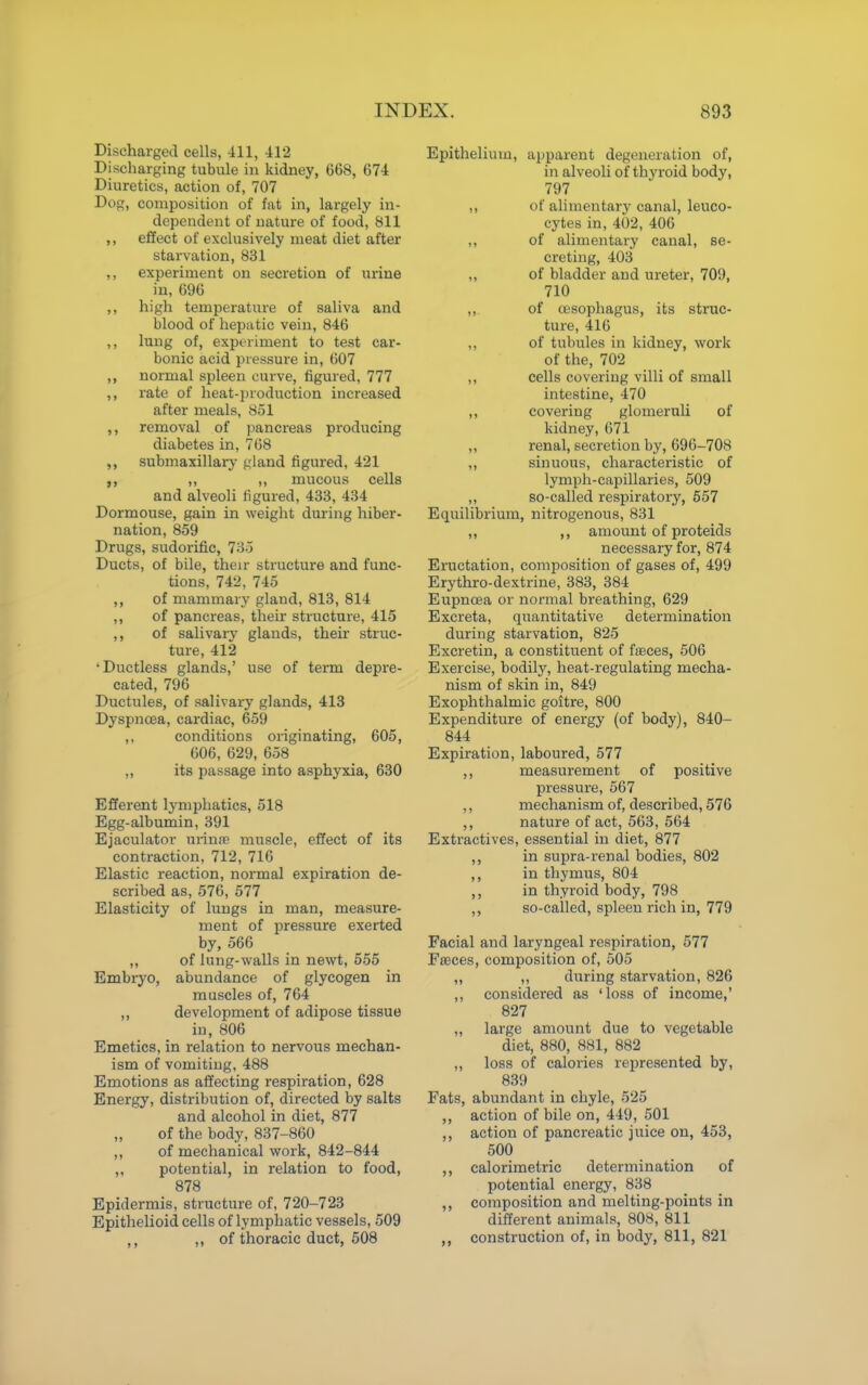 Discharged cells, 411, 412 Discharging tubule in kidney, 668, 674 Diuretics, action of, 707 Dog, composition of fat in, largely in- dependent of nature of food, 811 ,, effect of exclusively meat diet after starvation, 831 ,, experiment on secretion of urine in, 696 ,, high temperature of saliva and blood of hepatic vein, 846 ,, lung of, experiment to test car- bonic acid pressure in, 607 ,, normal spleen curve, figured, 777 ,, rate of heat-production increased after meals, 851 ,, removal of pancreas producing diabetes in, 768 submaxillary gland figured, 421 ,, ,, mucous cells and alveoli figured, 433, 434 Dormouse, gain in weight during hiber- nation, 859 Drugs, sudorific, 735 Ducts, of bile, their structure and func- tions, 742, 745 ,, of mammary gland, 813, 814 ,, of pancreas, their structure, 415 ,, of salivary glands, then- struc- ture, 412 'Ductless glands,' use of term depre- cated, 796 Ductules, of salivary glands, 413 Dyspnoea, cardiac, 659 ,, conditions originating, 605, 606, 629, 658 „ its passage into asphyxia, 630 Efferent lymphatics, 518 Egg-albumin, 391 Ejaculator ui-infe muscle, effect of its contraction, 712, 716 Elastic reaction, normal expiration de- scribed as, 576, 577 Elasticity of lungs in man, measure- ment of pressure exerted by, 566 ,, of lung-walls in newt, 555 Embryo, abundance of glycogen in muscles of, 764 ,, development of adipose tissue in, 806 Emetics, in relation to nervous mechan- ism of vomiting, 488 Emotions as affecting respiration, 628 Energy, distribution of, directed by salts and alcohol in diet, 877 of the body, 837-860 „ of mechanical work, 842-844 ,, potential, in relation to food, 878 Epidermis, structure of, 720-723 Epithelioid cells of lymphatic vessels, 509 ,, ,, of thoracic duct, 508 Epithelium, apparent degeneration of, in alveoli of thyroid body, 797 ,, of alimentary canal, leuco- cytes in, 402, 406 ,, of alimentary canal, se- creting, 403 „ of bladder and ureter, 709, 710 ,, of oesophagus, its struc- ture, 416 „ of tubules in kidney, work of the, 702 ,, cells covering villi of small intestine, 470 ,, covering glomeruli of kidney, 671 „ renal, secretion by, 696-708 ,, sinuous, characteristic of lymph-capillaries, 509 ,, so-called respiratory, 557 Equilibrium, nitrogenous, 831 „ ,, amount of proteids necessary for, 874 Eructation, composition of gases of, 499 Erythro-dextrine, 383, 384 Eupncea or normal breathing, 629 Excreta, quantitative determination during starvation, 825 Excretin, a constituent of fteces, 506 Exercise, bodily, heat-regulating mecha- nism of skin in, 849 Exophthalmic goitre, 800 Expenditure of energy (of body), 840- 844 Expiration, laboured, 577 ,, measurement of positive pressure, 567 ,, mechanism of, described, 576 ,, nature of act, 563, 564 Extractives, essential in diet, 877 ,, in supra-renal bodies, 802 ,, in thymus, 804 ,, in thyroid body, 798 ,, so-called, spleen rich in, 779 Facial and laryngeal respiration, 577 Faeces, composition of, 505 „ ,, during starvation, 826 ,, considered as 'loss of income,' 827 „ large amount due to vegetable diet, 880, 881, 882 ,, loss of calories represented by, 839 Fats, abundant in chyle, 525 ,, action of bile on, 449, 501 ,, action of pancreatic juice on, 453, 500 ,, calorimetric determination of potential energy, 838 ,, composition and melting-points in different animals, 808, 811 ,, construction of, in body, 811, 821