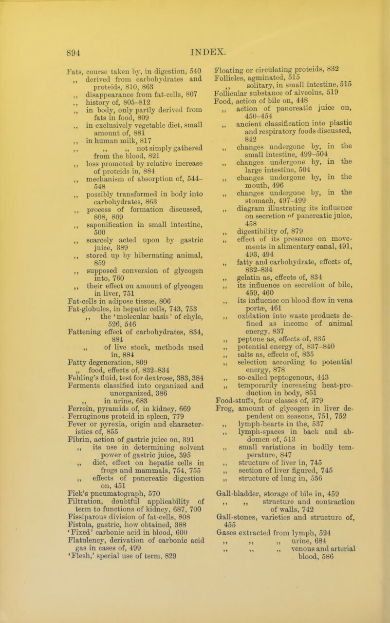 Fats, course takeu by, in digestion, 540 ,, derived from carbohydrates and proteids, 810, 863 ,, disappearance from fat-cells, 807 ., history of, 805-812 ,, in body, only partly derived from fats in food, 809 ,, in exclusively vegetable diet, small amount of, 881 ,, in human milk, 817 ,, ,, ,, not simply gathered from the blood, 821 ,, loss promoted by relative increase of proteids in, 884 ,, mechanism of absorption of, 644- 548 ,, possibly transformed in body into carbohydrates, 863 process of formation discussed, 808, 809 ,, saponification in small intestine, 500 ,, scarcely acted upon by gastric juice, 389 ,, stored up by hibernating animal, 859 ,, supposed conversion of glycogen into, 760 ,, their effect on amount of glycogen in liver, 751 Fat-cells in adipose tissue, 806 Fat-globules, in hepatic cells, 743, 753 ,, the ' molecular basis' of chyle, 526, 546 Fattening effect of carbohydrates, 834, 884 ,, of live stock, methods used in, 884 Fatty degeneration, 809 „ food, effects of, 832-834 Fehling's fluid, test for dextrose, 383, 384 Ferments classified into organized and unorganized, 386 ,, in urine, 683 Ferrein, pyramids of, in kidney, 669 Ferruginous proteid in spleen, 779 Fever or pyrexia, origin and character- istics of, 855 Fibrin, action of gastric juice on, 391 ,, its use in determining solvent power of gastric juice, 395 ,, diet, effect on hepatic cells in frogs and mammals, 754, 755 ,, effects of pancreatic digestion on, 451 Pick's pneumatograph, 570 Filtration, doubtful applicability of term to functions of kidney, 687, 700 Fissiparous division of fat-cells, 808 Fistula, gastric, how obtained, 388 'Fixed' carbonic acid in blood, 600 Flatulency, derivation of carbonic acid gas in cases of, 499 ' Flesh,' special use of term, 829 Floating or circulating proteids, 832 Follicles, agminated, 515 solitary, in small intestine, 515 Follicular substance of alveolus, 519 Food, action of bile on, 448 ,, action of pancreatic juice on, 450-454 ,, ancient classification into plastic and respii-atory foods discussed, 842 ,, changes undergone by, in the small intestine, 499-504 ,, changes undergone by, in the large intestine, 504 ,, changes undergone by, in the mouth, 496 ,, changes undergone by, in the stomach, 497-499 ,, diagram illustrating its influence on secretion of pancreatic juice, 458 „ digestibility of, 879 ,, effect of its presence on move- ments in alimentary canal, 491, 493, 494 „ fatty and carbohydrate, effects of, 832-834 ,, gelatin as, effects of, 834 ,, its influence on secretion of bile, 459, 460 ,, its influence on blood-flow in vena portffi, 461 ,, oxidation into waste products de- fined as income of animal energy, 837 ,, peptone as, effects of, 835 ,, potential energy of, 837-840 ,, salts as, effects of, 835 ,, selection according to potential energy, 878 ,, so-called peptogenous, 443 ,, temporarily increasing heat-pro- duction in body, 851 Food-stuffs, four classes of, 379 Frog, amount of glycogen in liver de- pendent on seasons, 751, 752 ,, lymph-hearts in the, 537 ,, lymph-spaces in back and ab- domen of, 518 ,, small variations in bodily tem- perature, 847 ,, structure of liver in, 745 ,, section of liver figured, 745 ,, structure of lung in, 556 Gall-bladder, storage of bile in, 459 ,, structure and contraction of walls, 742 Gall-stones, varieties and structure of, 455 Gases extracted from lymph, 524 ,, ,, ,, urine, 684 ,, ,, ,, venous and arterial blood, 586
