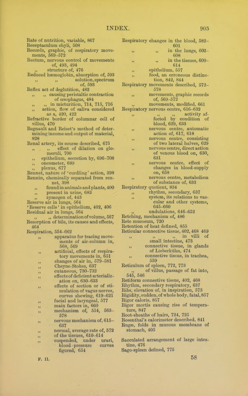 Rate of nutrition, variable, 867 Receptaculum chyli, 508 Records, graphic, of respiratory move- ments, 569-572 Rectum, nervous control of movements of, 493, 494 ,, structure of, 476 Reduced haemoglobin, absorption of, 593 ,, ,, solution, spectrum of, 593 Reflex act of deglutition, 482 „ ,, causing peristaltic contraction of oesophagus, 484 „ ,, in micturition, 714, 715, 716 ,, action, flow of saliva considered as a, 420, 422 Refractive border of columnar cell of villus, 470 Regnault and Reiset's method of deter- mining income and output of material, 828 Renal artery, its course described, 675 ,, ,, effect of dilation on glo- meruli, 700 ,, epithelium, secretion by, 696-708 ,, oncometer, 689 ,, plexus, 677 Rennet, nature of 'curdling' action, 398 Rennin, chemically separated from ren- net, 398 ,, found in animals and plants, 400 ,, present in urine, 683 ,, zymogen of, 443 Reserve air in lungs, 564 'Reserve cells' in epithelium, 402, 406 Residual air in lungs, 564 ,, ,, determination of volume, 567 Resorption of bile, its causes and effects, 464 Respiration, 554-662 „ apparatus for tracing move- ments of air-column in, 568, 569 „ artificial, effects of respira- tory movements in, 651 „ changes of air in, 579-581 Cheyne-Stokes, 637 „ cutaneous, 730-732 „ effectsof deficient arterializ- ation on, 630-633 „ effects of section or of sti- mulation of vagus nerves, curves shewing, 619-621 „ facial and laryngeal, 577 „ main factors in, 660 „ mechanism of, 554, 563- 578 ,, nervous mechanism of, 615- 637 „ normal, average rate of, 572 ,, of the tissues, 610-614 suspended, under urari, blood - pressure curves figured, 654 Respiratory changes in the blood, 582- 601 ,, in the lungs, 602- 608 ,, in the tissues, 609- 614 ,, epithelium, 557 ,, food, an erroneous distinc- tion, 842, 844 Respiratory movements described, 572- 578 „ movements, graphic records of, 569-572 ,, movements, modified, 661 Respiratory nervous centre, 616-632 „ „ ,, activity af- fected by condition of blood, 629, 633 ,, nervous centre, automatic action of, 617, 618 ,, nervous centre, consisting of two lateral halves, 629 ,, nervous centre, direct action of venous blood on, 630, 631 „ nervous centre, effect of changes in blood-supply on, 658 ,, nervous centre, metabolism of substance of, 633 Respiratory quotient, 834 ,, rhythm, secondary, 637 „ system, its relations to vas- cular and other systems, 645-660 ,, undulations, 646-652 Retelling, mechanism of, 486 Rete mucosum, 720 Retention of heat defined, 855 Reticular connective tissue, 402,468 469 „ „ ,, in villi of small intestine, 473 ,, connective tissue, in glands of Lieberkuhn, 474 ,, connective tissue, in trachea, 559 Reticulum of spleen, 772, 773 ,, of villus, passage of fat into, 545, 546 Retiform connective tissue, 402, 468 Rhythm, secondary respiratory, 637 Ribs, elevation of, in inspiration, 573 Rigidity, sudden, of whole body, fatal, 857 Rigor caloris, 857 Rigor mortis causing rise of tempera- ture, 847 Root-sheaths of hairs, 724, 725 Rosenthal's calorimeter described, 841 Rugae, folds in mucous membrane of stomach, 405 Sacculated arrangement of large intes- tine, 476 Sago-spleen defined, 775 F. II. 58