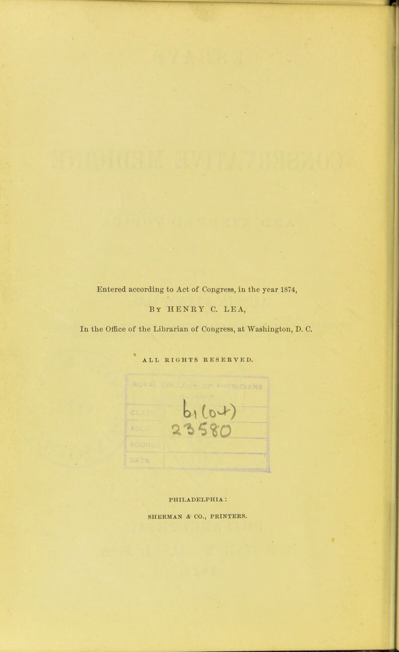 Entered according to Act of Copgress, in the year 1874, By henry C. lea, In the Office of the Librarian of Congress, at Washington, D. C. ALL RIGHTS RESERVED. PHILADELPHIA : SHERMAN & CO., PRINTERS.