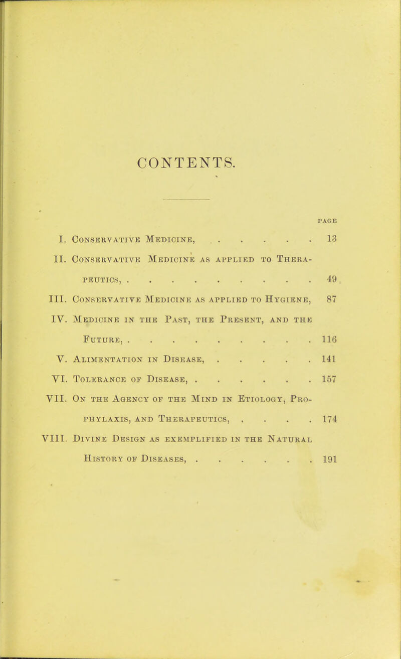 CONTENTS. PAGE I. CONSERVATIVK MEDICINE, 13 II. Conservative Medicine as applied to Thera- peutics, 49 III. Conservative Medicine as applied to Hygiene, 87 IV. Medicine in the Past, the Present, and thb Future, 116 V. Alimentation in Disease, 141 VI. Tolerance of Disease 157 VII. On the Agency of the Mind in Etiology, Pro- phylaxis, AND Therapeutics, .... 174 VIII. Divine Design as exemplified in the Natural History of Diseases, 191