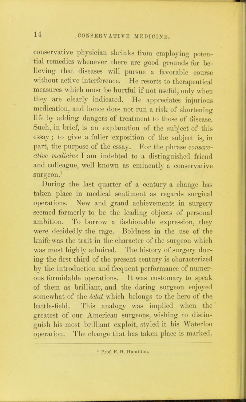 conservative pliysician shrinks from employing poten- tial remedies whenever tiiere are good grounds for be- lieving that diseases will pursue a favorable course without active interference. He resorts to therapeutical measures which must be liurtful if not useful, only when they are clearly indicated. He appreciates injurious medication, and hence does not run a risk of shortening life by adding dangers of treatment to those of disease. Such, in brief, is an explanation of the subject of thLs essay; to give a fuller exposition of the subject is, in part, the purpose of the essay. For the phrase conserv- ative medicine I am indebted to a distinguished friend and colleague, well known as eminently a conservative surgeon.^ During the last quarter of a century a change has taken place in medical sentiment as regards surgical operations. New and grand achievements in surgery seemed formerly to be the leading objects of personal ambition. To borrow a fashionable expression, they were decidedly the rage. Boldness in the use of the knife was the trait in the character of the surgeon which was most highly admired. The history of surgery dur- ing the first third of the present century is characterized by the introduction and frequent performance of numer- ous formidable operations. It was customary to speak of them as brilliant, and the daring surgeon enjoyed somewhat of the eclat which belongs to the hero of the battle-field. This analogy was implied when the greatest of our American surgeons, wishing to distin- guish his most brilliant exploit, styled it his Waterloo operation. The change that has taken place is marked. ' Prof. F. H. Hamilton.