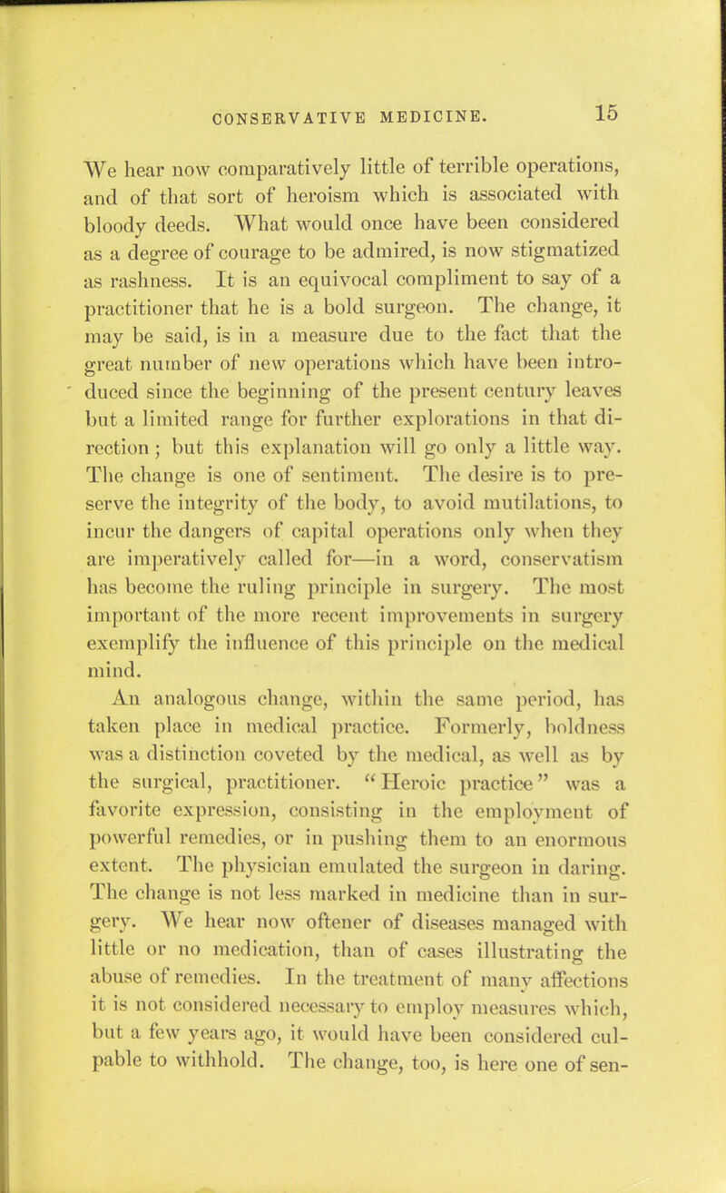 We hear now comparatively little of terrible operations, and of that sort of heroism which is associated with bloody deeds. What would once have been considered as a degree of courage to be admired, is now stigmatized as rashness. It is an equivocal compliment to say of a practitioner that he is a bold surgeon. The change, it may be said, is in a measure due to the fact that the great number of new operations which have been intro- duced since the beginning of the present century leaves but a limited range for further explorations in that di- rection ; but this explanation will go only a little way. The change is one of sentiment. The desire is to pre- serve the integrity of the body, to avoid mutilations, to incur the dangers of capital operations only when they are imperatively called for—in a word, conservatism has become the ruling principle in surgery. The most important of the more recent improvements in surgery exemplify the influence of this principle on the medical mind. An analogous change, within the same period, has taken place in medical practice. Formerly, boldness was a distinction coveted by the medical, as well as by the surgical, practitioner.  Heroic practice was a flivorite expression, consisting in the employment of powerful remedies, or in pushing them to an enormous extent. The physician emulated the surgeon in daring. The change is not less marked in medicine than in sur- gery. We hear now oftener of diseases managed with little or no medication, than of cases illustrating the abuse of remedies. In the treatment of many affections it is not considered necessary to employ measures which, but a few yeai-s ago, it would have been considered cul- pable to withhold. The change, too, is here one of sen-