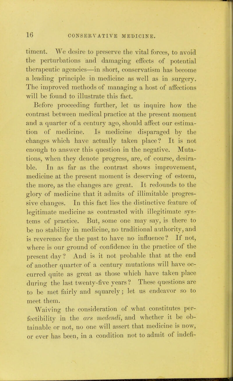 timent. We desire to preserve the vital forces, to avoid the pertiirbations and damaging effects of potential therapeutic agencies—in short, conservatism has become a leading principle in medicine as well as in surgery. The improved methods of managing a host of affections will be found to illustrate this fact. Before proceeding further, let us inquire how the contrast between medical practice at the present moment and a quarter of a century ago, should affect our estima- tion of medicine. Is medicine disparaged by the changes which have actually taken place? It is not enough to answer this question in the negative. Muta- tions, when they denote progress, are, of course, desira- ble. In as far as the contrast shows improvement, medicine at the present moment is deserving of esteem, the more, as the changes are great. It redounds to the glory of medicine that it admits of illimitable progres- sive chano;es. In this fact lies the distinctive feature of legitimate medicine as contrasted with illegitimate sys- tems of practice. But, some one may say, is there to be no stability in medicine, no traditional authority, and is reverence for the past to have no influence ? If not, where is our ground of confidence in the practice of the present day ? And is it not probable that at the end of another quarter of a century mutations will have oc- curred quite as great as those which have taken place during the last twenty-five years? These questions are to be met fairly and squarely; let us endeavor so to meet them. Waiving the consideration of what constitutes per- fectibility in the ars medendi, and whether it be ob- tainable or not, no one will assert that medicine is now, or ever has been, in a condition not to admit of indefi-