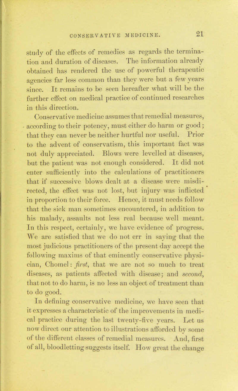 study of the effects of remedies as regards the termina- tion and duration of diseases. The information already obtained has rendered the use of powerful therapeutic agencies far less common than they were but a few years since. It remains to be seen hereafter what will be the further effect on medical practice of continued researches in this direction. Conservative medicine assumes that remedial measures, ' according to their potency, must either do harm or good; that they can never be neither hurtful nor useful. Prior to the advent of conservatism, this important fact was not duly appreciated. Blows were levelled at diseases, but the patient was not enough considered. It did not enter sufficiently into the calculations of practitioners that if successive blows dealt at a disease were misdi- rected, the effect was not lost, but injury was inflicted in proportion to their force. Hence, it must needs follow that the sick man sometimes encountered, in addition to his malady, assaults not less real because well meant. In this respect, certainly, we have evidence of progress. We are satisfied that we do not err in saving that the most judicious practitioners of the present day accept the following maxims of that eminently conservative physi- cian, Chomel: first, that we are not so much to treat diseases, as patients affected with disease; and second, that not to do harm, is no less an object of treatment than to do good. In defining conservative medicine, we have seen that it expresses a characteristic of the improvements in medi- cal practice during the last twenty-five years. Let us now direct our attention to illustrations afforded by some of the different classes of remedial measures. And, first of all, bloodletting suggests itself. How great the change