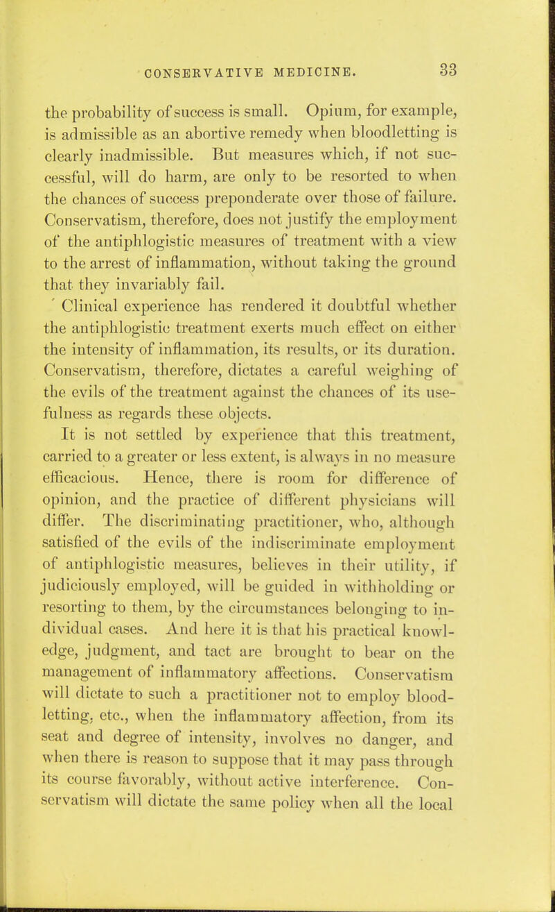 the probability of success is small. Opium, for example, is admissible as an abortive remedy when bloodletting is clearly inadmissible. But measures which, if not suc- cessful, will do harm, are only to be resorted to when the chances of success preponderate over those of failure. Conservatism, therefore, does not justify the employment of the antiphlogistic measures of treatment with a view to the arrest of inflammation, without taking the ground that they invariably fail. Clinical experience has rendered it doubtful whether the antiphlogistic treatment exerts much elFect on either the intensity of inflammation, its results, or its duration. Conservatism, therefore, dictates a careful weighing of the evils of the treatment against the chances of its use- fulness as regards these objects. It is not settled by experience that this treatment, carried to a greater or less extent, is always in no measure efficacious. Hence, there is room for difference of opinion, and the practice of different physicians will difier. The discriminating practitioner, who, although satisfied of the evils of the indiscriminate employment of antiphlogistic measures, believes in their utility, if judiciously employed, will be guided in withholding or resorting to them, by the circumstances belonging to in- dividual cases. And here it is that his practical knowl- edge, judgment, and tact are brought to bear on the management of inflammatory affections. Conservatism will dictate to such a practitioner not to employ blood- letting, etc., when the inflammatory affection, from its seat and degree of intensity, involves no danger, and when there is reason to suppose that it may pass through its course favorably, without active interference. Con- servatism will dictate the same policy when all the local