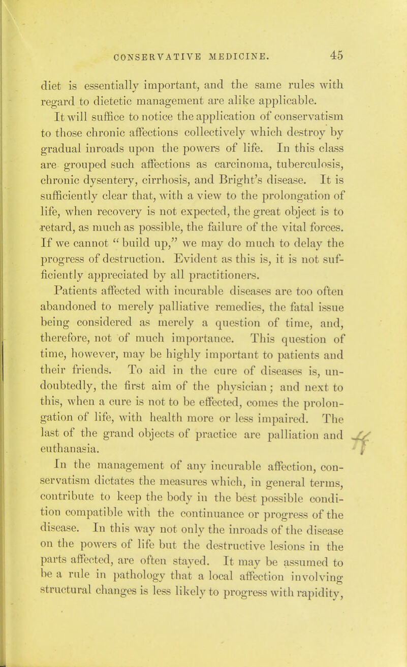 diet is essentially important, and the same rules with regard to dietetic management are alike applicable. It will suffice to notice the application of conservatism to those chronic affections collectively which destroy by gradual inroads upon the powers of life. In this class are grouped such affections as carcinoma, tuberculosis, chronic dysentery, cirrhosis, and Bright's disease. It is sufficiently clear that, with a view to the prolongation of life, when recovery is not expected, the great object is to retard, as much as possible, the failure of the vital forces. If we cannot  build up, we may do much to delay the progress of destruction. Evident as this is, it is not suf- ficiently ajjpreciated by all practitioners. Patients affected with incurable diseases are too often abandoned to merely palliative remedies, the fatal issue being considered as merely a question of time, and, therefore, not of much importance. This question of time, however, may be highly important to patients and their friends. To aid in the cure of diseases is, un- doubtedly, the first aim of the phvsician; and next to this, when a cure is not to be effected, conies the prolon- gation of life, with health more or less impaired. The last of the grand objects of practice are palliation and euthanasia. In the management of any incurable affection, con- servatism dictates the measures which, in general terms, contribute to keep the body in the best possible condi- tion compatible with the continuance or progress of the disease. In this way not only the inroads of the disease on the powers of life but the destructive lesions in the parts affected, are often stayed. It may be assumed to be a rule in pathology that a local affection involving structural changes is less likely to progress with rapidity.