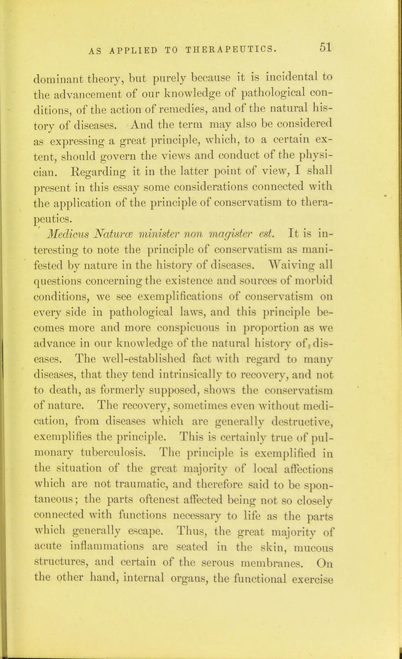 dominant theory, but purely because it is incidental to the advancement of our knowledge of pathological con- ditions, of the action of remedies, and of the natural his- tory of diseases. And the term may also be considered as expressing a great principle, which, to a certain ex- tent, should govern the views and conduct of the physi- cian. Regarding it in the latter point of view, I shall present in this essay some considerations connected with the application of the principle of conservatism to thera- peutics. Medicus Naturce minister non magister est. It is in- teresting to note the principle of conservatism as mani- fested by nature in the history of diseases. Waiving all qnestions concerning the existence and sources of morbid conditions, we see exemplifications of conservatism on every side in pathological laws, and this principle be- comes more and more conspicuous in proportion as we advance in our knowledge of the natural history of, dis- eases. The well-established fact with regard to many diseases, that they tend intrinsically to recovery, and not to death, as formerly supposed, show^s the conservatism of nature. The recovery, sometimes even without medi- cation, from diseases which are generally destructive, exemplifies the principle. This is certainly true of pul- monary tuberculosis. The principle is exemplified in the situation of the great majority of local aifections which are not traumatic, and therefore said to be spon- taneous; the parts oftenest affected being not so closely connected with functions necessary to life as the parts which generally escape. Thus, the great majority of acute inflammations are seated in the skin, mucous structures, and certain of the serous membranes. On the other hand, internal organs, the functional exercise