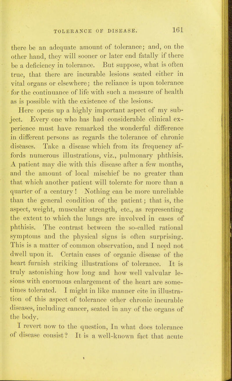 there be an adequate amount of tolerance; and, on the other hand, they will sooner or later end fatally if there be a deficiency in tolerance. But suppose, what is often true, that there are incurable lesions seated either in vital organs or elsewhere; the reliance is upon tolerance for the continuance of life with such a measure of health as is possible Avith the existence of the lesions. Here opens up a highly important aspect of my sub- ject. Every one who has had considerable clinical ex- perience must have remarked the wonderful difference in different persons as regards the tolerance of chronic disfeases. Take a disease which from its frequency af- fords numerous illustrations, viz., pulmonary phthisis. A patient may die with this disease after a few months, and tiie amount of local mischief be no greater than that which another patient will tolerate for more than a quarter of a century! Nothing can be more unreliable than the general condition of the patient; that is, the aspect, weight, muscular strength, etc., as representing the extent to which the lungs are involved in cases of phthisis. The contrast between the so-called rational symptoms and the physical signs is often surprising. This is a matter of common observation, and I need not dwell upon it. Certain cases of organic disease of the heart furnish striking illustrations of tolerance. It is truly astonishing how long and how well valvular le- sions with enormous enlargement of the heart are some- times tolerated. I might in like manner cite in illustra- tion of this aspect of tolerance other chronic incurable diseases, including cancer, seated in any of the organs of the body. I revert now to the question, In what does tolerance of disease consist? It is a well-knoAvn f^ct that acute