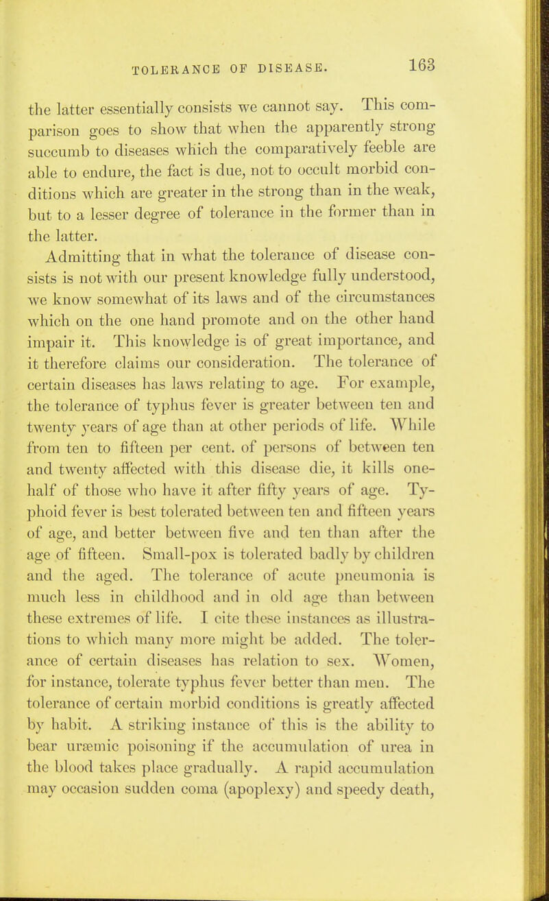 the latter essentially consists we cannot say. This com- parison goes to show that when the apparently strong succumb to diseases which the comparatively feeble are able to endure, the fact is due, not to occult morbid con- ditions which are greater in the strong than in the weak, but to a lesser degree of tolerance in the former than in the latter. Admitting that in what the tolerance of disease con- sists is not with our present knowledge fully understood, we know somewhat of its laws and of the circumstances which on the one hand promote and on the other hand impair it. This knowledge is of great importance, and it therefore claims our consideration. The tolerance of certain diseases has laws relating to age. For example, the tolerance of typhus fever is greater between ten and twenty years of age than at other periods of life. While from ten to fifteen per cent, of persons of between ten and twenty affected with this disease die, it kills one- half of those who have it after fifty years of age. Ty- phoid fever is best tolerated between ten and fifteen years of age, and better between five and ten than after the age of fifteen. Small-pox is tolerated badly by children and the aged. The tolerance of acute pneumonia is much less in childhood and in old age than between these extremes of life. I cite these instances as illustra- tions to which many more might be added. The toler- ance of certain diseases has relation to sex. Women, for instance, tolerate typhus fever better than men. The tolerance of certain morbid conditions is greatly affected by habit. A striking instance of this is the ability to bear ursemic poisoning if the accumidation of urea in the blood takes place gradually. A rapid accumulation may occasion sudden coma (apoplexy) and speedy death.