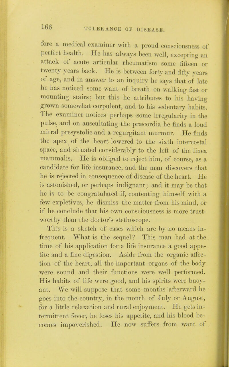 fore a medical examiner witli a proud consciousness of perfect health. He has always been well, excepting an attack of acute articular rheumatism some fifteen or twenty years back. He is between forty and fifty years of age, and in answer to an inquiry he says that of late he has noticed some want of breath on walking fast or mounting stairs; but this he attributes to his having grown somewhat corpulent, and to his sedentary habits. The examiner notices perhaps some irregularity in the pulse, and on auscultating the pracordia he finds a loud mitral presystolic and a regurgitant murmur. He finds the apex of the heart lowered to the sixth intercostal space, and situated considerably to the left of the linea mammalis. He is obliged to reject him, of course, as a candidate for life insurance, and the man discovers that he is rejected in consequence of disease of the heart. He is astonished, or perhaps indignant; and it may be that he is to be congratulated if, contenting himself with a few expletives, he dismiss the matter from his mind, or if he conclude that his own consciousness is more trust- worthy than the doctor's stethoscope. This is a sketch of cases which are by no means in- frequent. What is the sequel ? This man had at the time of his application for a life insurance a good appe- tite and a fine digestion. Aside from the organic affec- tion of the heart, all the important organs of the body were sound and their functions were well performed. His habits of life were good, and his spirits were buoy- ant. We will suppose that some months afterward he goes into the country, in the mouth of July or August, for a little relaxation and rural enjoyment. He gets in- termittent fever, he loses his appetite, and his blood be- comes impoverished. He now suffers from want of