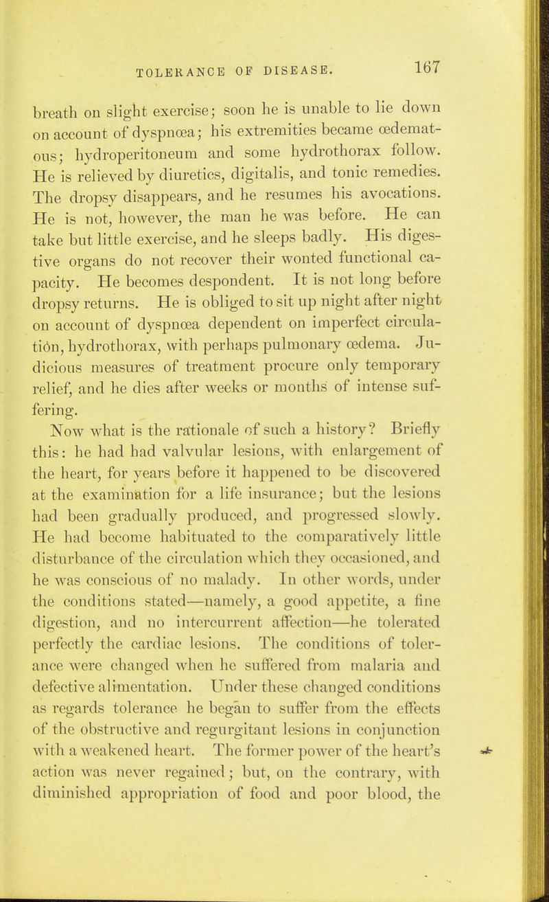 breath on slight exercise; soon he is unable to lie down on account of dyspnoea; his extremities became oedemat- ous; hydroperitoneum and some hydrothorax follow. He is relieved by diuretics, digitalis, and tonic remedies. The dropsy disappears, and he resumes his avocations. He is not, however, the man he was before. He can take but little exercise, and he sleeps badly. His diges- tive organs do not recover their wonted functional ca- pacity. He becomes despondent. It is not long before dropsy returns. He is obliged to sit up night after night on account of dyspncea dependent on imperfect circula- tidn, hydrothorax, with perhaps pulmonary oedema. Ju- dicious measures of treatment procure only temporary relief, and he dies after weeks or months of intense suf- fering. Now what is the rationale of such a history? Briefly this: he had had valvular lesions, with enlargement of the heart, for years before it happened to be discovered at the examination for a life insurance; but the lesions had been gradually produced, and progressed slowly. He had become habituated to the comparatively little disturbance of the circulation which they occasioned, and he was conscious of no malady. In other words, under the conditions stated—namely, a good appetite, a fine digestion, and no intercurrent affection—he tolerated perfectly the cardiac lesions. The conditions of toler- ance were changed when he suffered from malaria and defective alimentation. Under these changed conditions as regards tolerance he began to suffer from the effects of the obstructive and regurgitant lesions in conjunction with a weakened heart. The former power of the heart's action was never regained; but, on the contrary, -with diminished appropriation of food and poor blood, the