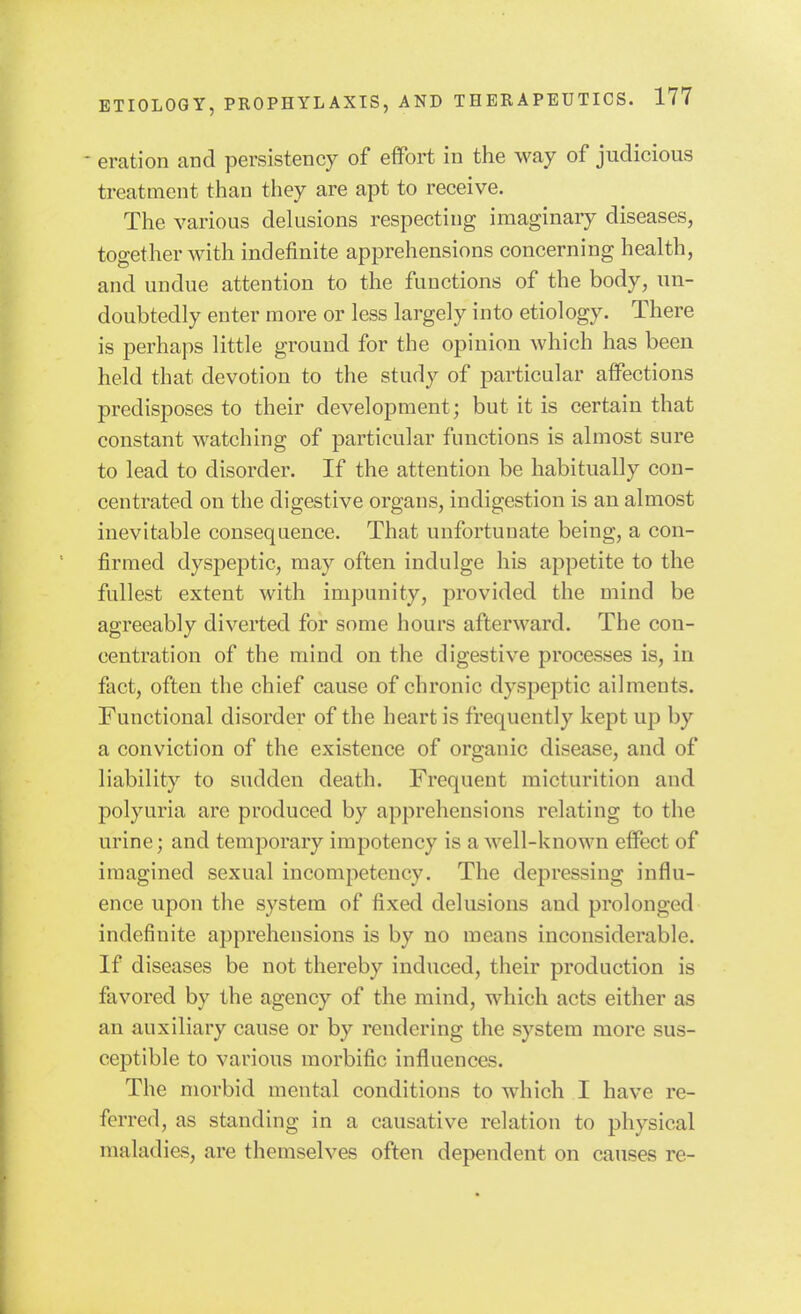 - eration and persistency of efiFort in the way of judicious treatment than they are apt to receive. The various dekisions respecting imaginaiy diseases, together with indefinite apprehensions concerning health, and undue attention to the functions of the body, un- doubtedly enter more or less largely into etiology. There is perhaps little ground for the opinion which has been held that devotion to the study of particular affections predisposes to their development; but it is certain that constant watching of particular functions is almost sure to lead to disorder. If the attention be habitually con- centrated on the digestive organs, indigestion is an almost inevitable consequence. That unfortunate being, a con- firmed dyspeptic, may often indulge his appetite to the fullest extent with impunity, provided the mind be agreeably diverted for some hours afterward. The con- centration of the mind on the digestive processes is, in fact, often the chief cause of chronic dyspeptic ailments. Functional disorder of the heart is frequently kept up by a conviction of the existence of organic disease, and of liability to sudden death. Frequent micturition and polyuria are produced by apprehensions relating to the urine; and temporary impotency is a Avell-known effect of imagined sexual incompetency. The depressing influ- ence upon the system of fixed delusions and prolonged indefinite apprehensions is by no means inconsiderable. If diseases be not thereby induced, their production is favored by the agency of the mind, which acts either as an auxiliary cause or by rendering the system more sus- ceptible to various morbific influences. The morbid mental conditions to which I have re- ferred, as standing in a causative relation to physical maladies, are themselves often dependent on causes re-