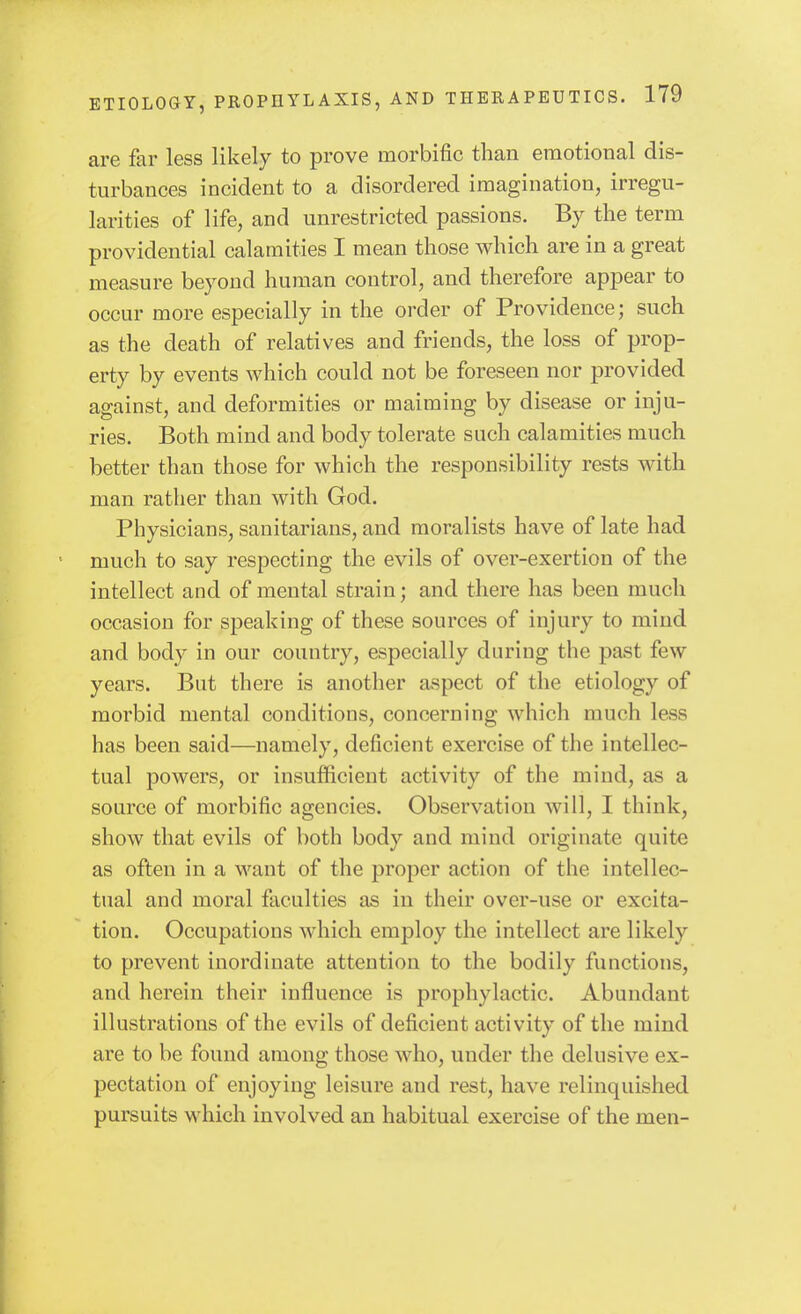 are far less likely to prove morbific than emotional dis- turbances incident to a disordered imagination, irregu- larities of life, and unrestricted passions. By the term providential calamities I mean those which are in a great measure beyond human control, and therefore appear to occur more especially in the order of Providence; such as the death of relatives and friends, the loss of prop- erty by events which could not be foreseen nor provided against, and deformities or maiming by disease or inju- ries. Both mind and body tolerate such calamities much better than those for which the responsibility rests with man rather than with God. Physicians, sanitarians, and moralists have of late had much to say respecting the evils of over-exertion of the intellect and of mental strain; and there has been much occasion for speaking of these sources of injury to mind and body in our country, especially during the past few years. But there is another aspect of the etiology of morbid mental conditions, concerning which much less has been said—namely, deficient exercise of the intellec- tual powers, or insufficient activity of the mind, as a source of morbific agencies. Observation will, I think, show that evils of both body and mind originate quite as often in a want of the proper action of the intellec- tual and moral faculties as in their over-use or excita- tion. Occupations which employ the intellect are likely to prevent inordinate attention to the bodily functions, and herein their influence is prophylactic. Abundant illustrations of the evils of deficient activity of the mind are to be found among those who, under the delusive ex- pectation of enjoying leisure and rest, have relinquished pursuits which involved an habitual exercise of the men-