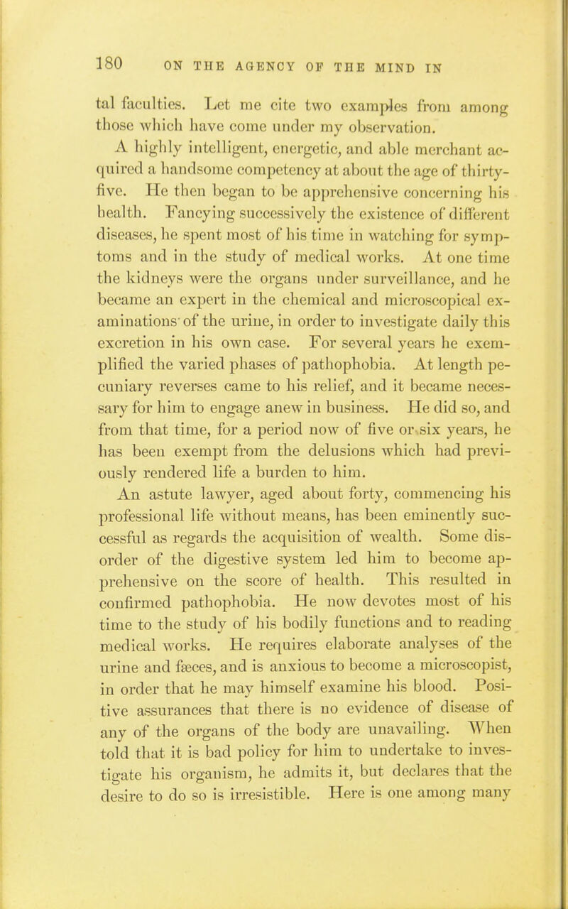 tal faculties. Let me cite two examples from among those which have come under my observation. A highly intelligent, energetic, and able merchant ac- quired a handsome competency at about the age of thirty- five. He then began to be apprehensive concerning his health. Fancying successively the existence of difl'crent diseases, he spent most of his time in watching for symp- toms and in the study of medical works. At one time the kidneys were the organs under surveillance, and he became an expert in the chemical and microscopical ex- aminations'of the urine, in order to investigate daily this excretion in his own case. For several vears he exem- plified the varied phases of pathophobia. At length pe- cuniary reverses came to his relief, and it became neces- sary for him to engage anew in business. He did so, and from that time, for a period now of five or six years, he has been exempt from the delusions which had previ- ously rendered life a burden to him. An astute lawyer, aged about forty, commencing his professional life without means, has been eminently suc- cessful as regards the acquisition of wealth. Some dis- order of the digestive system led him to become ap- prehensive on the score of health. This resulted in confirmed pathophobia. He now devotes most of his time to the study of his bodily functions and to reading medical works. He requires elaborate analyses of the urine and faeces, and is anxious to become a microscopist, in order that he may himself examine his blood. Posi- tive assurances that there is no evidence of disease of any of the organs of the body are unavailing. When told that it is bad policy for him to undertake to inves- tigate his organism, he admits it, but declares that the desire to do so is irresistible. Here is one among many