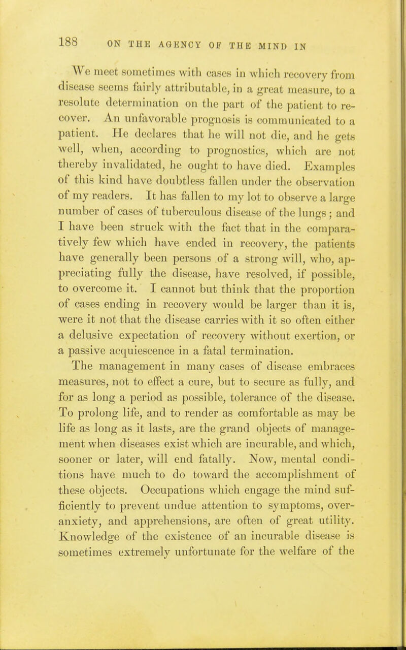 We meet sometimes with cases in which recovery from disease seems fairly attributable, in a great measure, to a resolute determination on the part of the patient to re- cover. An unfavorable ])rognosis is communicated to a patient. He declares that he will not die, and he gets well, when, according to prognostics, whicli are not thereby invalidated, he ought to have died. Examples of this kind have doubtless fallen under the observation of my readers. It has fallen to my lot to observe a large number of cases of tuberculous disease of the lungs; and I have been struck with the fact that in the compara- tively few which have ended in recovery, the patients have generally been persons of a strong will, who, ap- preciating fully the disease, have resolved, if possible, to overcome it. I cannot but think that the proportion of cases ending in recovery would be larger than it is, were it not that the disease carries with it so often either a delusive expectation of recovery without exertion, or a passive acquiescence in a fatal termination. The management in many cases of disease embraces measures, not to effect a cure, but to secure as fully, and for as long a period as possible, tolerance of the disease. To prolong life, and to render as comfortable as may be life as long as it lasts, are the grand objects of manage- ment when diseases exist which are incurable, and which, sooner or later, will end fatally. Now, mental condi- tions have much to do toward the accomplishment of these objects. Occupations which engage the mind suf- ficiently to prevent undue attention to symptoms, over- anxiety, and apprehensions, are often of great utility. Knowledge of the existence of an incurable disease is sometimes extremely uufortunate for the welfare of the