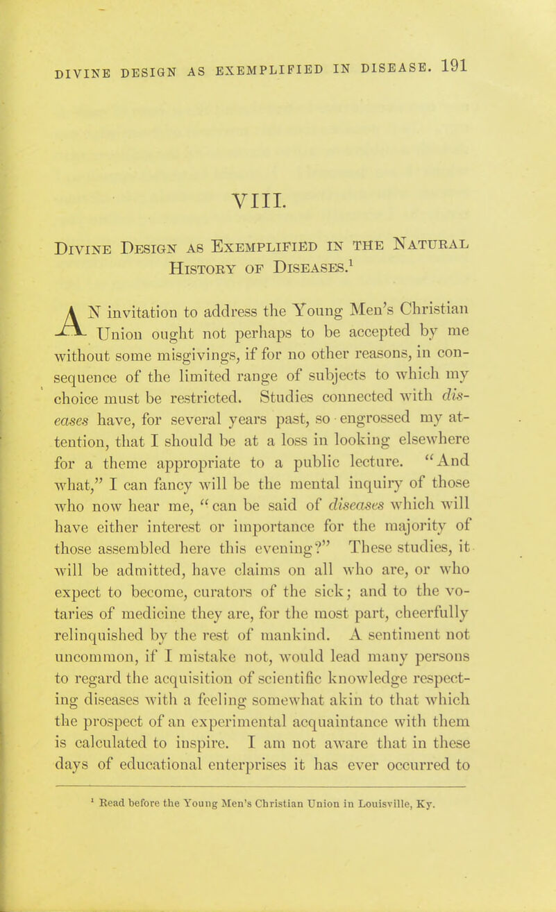 VIII. Divine Design as Exemplified in the Natural HisTOEY OF Diseases.^ AN invitation to address the Young Men's Christian Union ought not perhaps to be accepted by me without some misgivings, if for no other reasons, in con- sequence of the limited range of subjects to which my choice must be restricted. Studies connected with dis- eases have, for several years past, so engrossed my at- tention, that I should be at a loss in looking elsewhere for a theme appropriate to a public lecture. And what, I can fancy will be the mental inquiry of those who now hear me,  can be said of diseases which will have either interest or importance for the majority of those assembled here this evening? These studies, it will be admitted, have claims on all who are, or who expect to become, curators of the sick; and to the vo- taries of medicine they are, for the most part, cheerfully relinquished by the rest of mankind. A sentiment not uncommon, if I mistake not, would lead many persons to regard the acquisition of scientific knowledge respect- ing diseases with a feeling somewhat akin to that which the prospect of an experimental acquaintance with them is calculated to inspire. I am not aware that in these days of educational enterprises it has ever occurred to ' Read before the Young Men's Christian Union in Louisville, Ky.