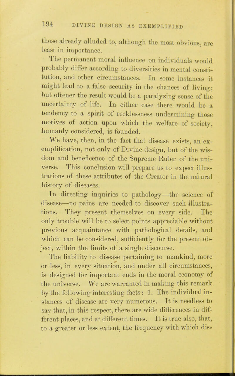 those already alluded to, although the most ohvious, are least iu im])ortancc. The permanent moral iufluence on individuals would probably differ according to diversities in mental consti- tution, and other circumstances. In some instances it might lead to a false security in the chances of living; but oftener the result would be a paralyzing sense of the uncertainty of life. In either case there would be a tendency to a spirit of recklessness undermining those motives of action upon which the welfare of society, humanly considered, is founded. We have, then, in the fact that disease exists, an ex- emplification, not only of Divine design, but of the wis- dom and beneficence of the Supreme Ruler of the uni- verse. This conclusion will prepare us to expect illus- trations of these attributes of the Creator in the natural history of diseases. In directing inquiries to pathology—the science of disease—no pains are needed to discover such illustra- tions. They present themselves on every side. The only trouble will be to select points appreciable without previous acquaintance with pathological details, and which can be considered, sufficiently for the present ob- ject, within the limits of a single discourse. The liability to disease pertaining to mankind, more or less, in every situation, and under all circumstances, is designed for important ends in the moral economy of the universe. We are warranted in making this remark by the following interesting facts; 1. The individual in- stances of disease are very numerous. It is needless to say that, in this respect, there are wide differences in dif- ferent places, and at different times. It is true also, that, to a greater or less extent, the frequency with which dis-