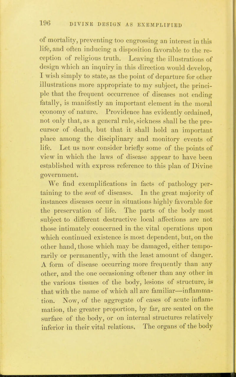 of mortality, preventing too engro.ssinfr an interest in this liic, and often inducing a disjuwition favorable to the re- ception of religious truth. Leaving the illustrations of design which an inquiry in this direction would develop, I wish simply to state, as the point of departure for other illustrations more appropriate to my subject, the princi- ple that the frequent occurrence of diseases not ending fatally, is manifestly an important element in the moral economy of nature. Providence has evidently ordained, not only that, as a general rule, sickness shall be the pre- cursor of death, but that it shall hold an important place among the disciplinary and monitory events of life. Let us now consider briefly some of the points of view in which the laws of disease appear to have been established with express reference to this plan of Divine government. We find exemplifications in facts of pathology per- taining to the seat of diseases. In the great majority of instances diseases occur in situations highly favorable for the preservation of life. The parts of the body most subject to different destructive local affections are not those intimately concerned in the vital operations upon which continued existence is most dependent, but, on the other hand, those which may be damaged, either tempo- rarily or permanently, with the least amount of danger. A form of disease occurring more frequently than any other, and the one occasioning oftener than any other in the various tissues of the body, lesions of structure, is that with the name of which all are familiar—inflamma- tion. Now, of the aggregate of cases of acute inflam- mation, the greater proportion, by far, are seated on the surface of the body, or on internal structures relatively inferior in their vita,l relations. The organs of the body
