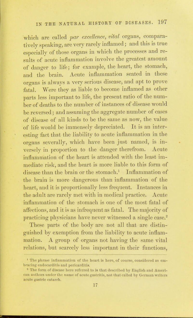 which are called par excellence, vital organs, compara- tively speaking, are very rarely inflamed; and this is true especially of those organs in which the processes and re- sults of acute inflammation involve the greatest amount of danger to life; for example, the heart, the stomach, and the brain. Acute inflammation seated in these organs is always a very serious disease, and apt to prove fatal. Were they as liable to become inflamed as other parts less important to life, the present ratio of the num- ber of deaths to the number of instances of disease would be reversed; and assuming the aggregate number of cases of disease of all kinds to be the same as now, the value of life would be immensely depreciated. It is an inter- esting fact tliat the liability to acute inflammation in the organs severally, whicli have been just named, is in- versely in proportion to the danger therefrom. Acute inflammation of the heart is attended with the least im- mediate risk, and the heart is more liable to this form of disease than the brain or the stomach.^ Inflammation of the brain is more dangerous than inflammation of the heart, and it is proportionally less frequent. Instances in the adult are rarely met with in medical practice. Acute inflammation of the stomach is one of the most fatal of affections, and it is as infrequent as fatal. The majority of practicing physicians have never witnessed a single case.^ These parts of the body are not all that are distin- guished by exemption from the liability to acute inflam- mation. A group of organs not having the same vital relations, but scarcely less important in their functions, ' The phrase inflammation of the heart is here, of course, considered as em- bracing endocarditis and pericarditis. ^ The form of disease here referred to is that described by English and Ameri- can authors under the iianie of acute gastritis, not that called by German writers acute gastric catarrh. 17