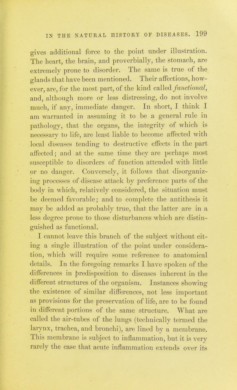 gives additional force to the point under illustration. The heart, the brain, and proverbially, the stomach, are extremely prone to disorder. The same is true of the glands that have been mentioned. Their affections, how- ever, are, for the most part, of the kind called functional, and, although more or less distressing, do not involve much, if any, immediate danger. In short, I think I am warranted in assuming it to be a general rule in pathology, that the organs, the integrity of which is necessary to life, are least liable to become affected with local diseases tending to destructive effects in the part affected; and at the same time they are perhaps most susceptible to disorders of function attended with little or no danger. Conversely, it follows that disorganiz- ing processes of disease attack by preference parts of the body in which, relatively considered, the situation must be deemed favorable; and to complete the antithesis it may be added as probably true, that the latter are in a less degree prone to those disturbances which are distin- guished as functional. I cannot leave this branch of the subject without cit- ing a single illustration of the point under considera- tion, which will require some reference to anatomical details. In the foregoing remarks I have spoken of the differences in {)redisposition to diseases inherent in the different structures of the oro;anism. Instances showino^ the existence of similar differences, not less important as provisions for the preservation of life, are to be found in different portions of the same structure. What are called the air-tubes of the lungs (technically termed the larynx, trachea, and bronchi), are lined by a membrane. This membrane is subject to inflammation, but it Ls very rarely the case that acute inflammation extends over its