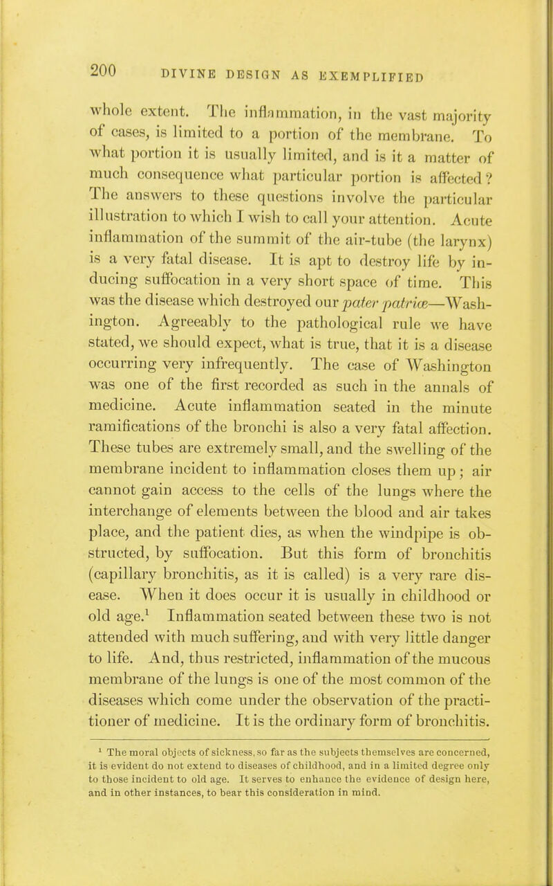 whole extent. The inflammation, in the vast majority of cases, is limited to a portion of the membrane. To what portion it is usually limited, and is it a matter of much consequence what particular portion is affected ? The answers to these questions involve the particular illustration to which I wish to call your attention. Acute inflammation of the summit of the air-tube (the larynx) is a very fatal disease. It is apt to destroy life by in- ducing suffocation in a very short space of time. This was the disease which destroyed our pater patricB—Wash- ington. Agreeably to the pathological rule we have stated, we should expect, what is true, that it is a disease occurring very infrequently. The case of Washington was one of the first recorded as such in the annals of medicine. Acute inflammation seated in the minute ramifications of the bronchi is also a very fatal affection. These tubes are extremely small, and the swelling of the membrane incident to inflammation closes them up; air cannot gain access to the cells of the lungs where the interchange of elements between the blood and air takes place, and the patient dies, as when the windpipe is ob- structed, by suffocation. But this form of bronchitis (capillary bronchitis, as it is called) is a very rare dis- ease. When it does occur it is usually in childhood or old age.^ Inflammation seated between these two is not attended with much suffering, and with very little danger to life. And, thus restricted, inflammation of the mucous membrane of the lungs is one of the most common of the diseases which come under the observation of the practi- tioner of medicine. It is the ordinary form of bronchitis. ' The moral objects of sickness, so far as the subjects themselves are concerned, it is evident do not extend to diseases of childhood, and in a limited degree only to those incident to old age. It serves to enhance the evidence of design here, and in other instances, to bear this consideration in mind.