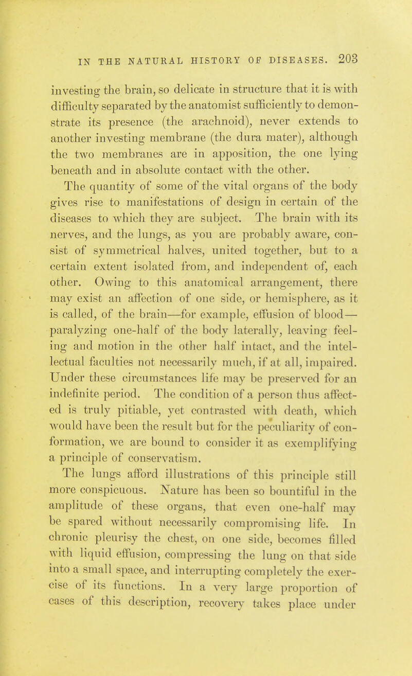 investing the brain, so delicate in strnctnre that it is with difficulty separated by the anatomist sufficiently to demon- strate its presence (the arachnoid), never extends to another investing membrane (the dura mater), although the two membranes are in apposition, the one lying beneath and in absolute contact with the other. The quantity of some of the vital organs of the body gives rise to manifestations of design in certain of the diseases to which they are subject. The brain with its nerves, and the lungs, as you are probably aware, con- sist of symmetrical halves, united together, but to a certain extent isolated from, and indepeudent of, each other. Owing to this anatomical arrangement, there may exist an affection of one side, or hemisphere, as it is called, of the brain—for example, effusion of blood— paralyzing one-half of the body laterally, leaving feel- ing and motion in the other half intact, and the intel- lectual faculties not necessarily much, if at all, impaired. Under these circumstances life may be preserved for an indefinite period. The condition of a person thus affect- ed is truly pitiable, yet contrasted with death, which would have been the result but for the peculiarity of con- formation, we are bound to consider it as exemplifying a principle of conservatism. The lungs afford illustrations of this principle still more conspicuous. Nature has been so bountiful in the amplitude of these organs, that even one-half may be spared without necessarily compromising life. In chronic pleurisy the chest, on one side, becomes filled with liquid effusion, compressing the lung on that side into a small space, and interrupting completely the exer- cise of its functions. In a very large proportion of cases of this description, recovery takes place under