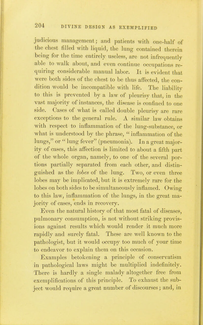 judicious management; and patients Avitli ojie-half of the chest filled with liquid, the lung contained therein being for the time entirely useless, are not infrequently able to walk about, and even continue occupations re- quiring considerable manual labor. It is evident that were both sides of the chest to be thus affected, the con- dition would be incompatible with life. The liability to this is prevented by a law of pleurisy that, in the vast majority of instances, the disease is confined to one side. Cases of what is called double pleurisy are rare exceptions to the general rule. A similar law obtains with respect to inflammation of the lung-substance, or what is understood by the phrase,  inflammation of the lungs, or  lung fever (pneumonia). In a great major- ity of cases, this affection is limited to about a fifth part of the whole organ, namely, to one of the several por- tions partially separated from each other, and distin- guished as the lobes of the lung. Two, or even three lobes may be implicated, but it is extremely rare for the lobes on both sides to be simultaneously inflamed. Owing to this law, inflammation of the lungs, in the great ma- jority of cases, ends in recovery. Even the natural history of that most fatal of diseases, pulmonary consumption, is not without striking provis- ions against results which would render it much more rapidly and surely fatal. These are well known to the pathologist, but it would occupy too much of your time to endeavor to explain them on this occasion. Examples betokening a principle of conservatism in pathological laws might be multiplied indefinitely. There is hardly a single malady altogether free from exemplifications of this principle. To exhaust the sub- ject would require a great number of discourses; and, in