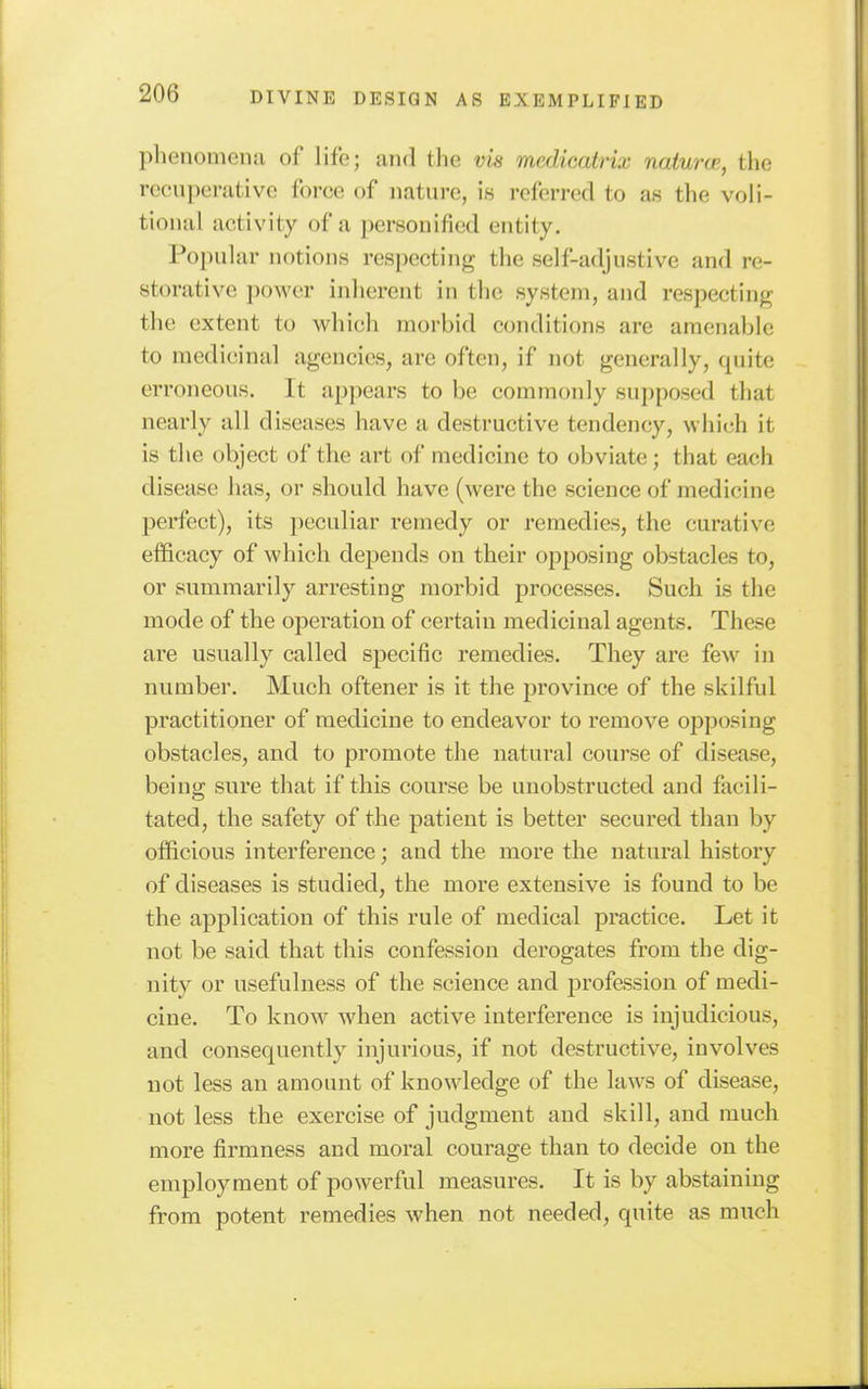 phenomena of life; and the via medicatrix naturcp., the rccnperativc force of nature, is referred to as the voli- tional activity of a personified entity. Popular notions respecting the self-adjustive and re- storative power inherent in the system, and resjiecting the extent to which morbid conditions are amenable to medicinal agencies, are often, if not generally, quite erroneous. It appears to be commonly supposed that nearly all diseases have a destructive tendency, which it is the object of the art of medicine to obviate; that each disease has, or should have (were the science of medicine perfect), its peculiar remedy or remedies, the curative efficacy of which depends on their opposing obstacles to, or summarily arresting morbid processes. Such is the mode of the operation of certain medicinal agents. These are usually called specific remedies. They are few in number. Much oftener is it the province of the skilful practitioner of medicine to endeavor to remove opposing obstacles, and to promote the natural course of disease, being sure that if this course be unobstructed and facili- tated, the safety of the patient is better secured than by officious interference; and the more the natural history of diseases is studied, the more extensive is found to be the application of this rule of medical practice. Let it not be said that this confession derogates from the dig- nity or usefulness of the science and profession of medi- cine. To know when active interference is injudicious, and consequently injurious, if not destructive, involves not less an amount of knowledge of the laws of disease, not less the exercise of judgment and skill, and much more firmness and moral courage than to decide on the employment of powerful measures. It is by abstaining from potent remedies when not needed, quite as much