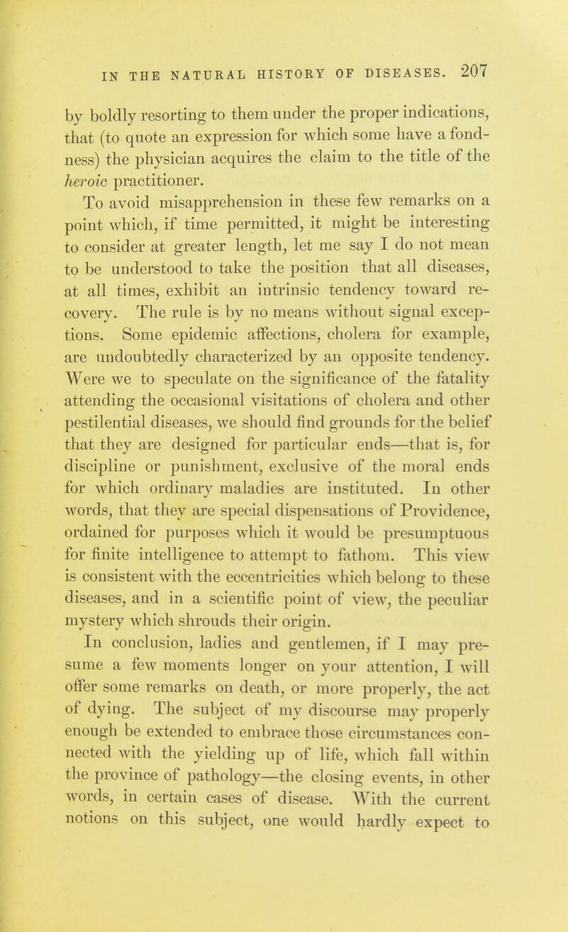 by boldly resorting to them under the proper indications, that (to quote an expression for which some have a fond- ness) the physician acquires the claim to the title of the heroic practitioner. To avoid misapprehension in these few remarks on a point which, if time permitted, it might be interesting to consider at greater length, let me say I do not mean to be understood to take the position that all diseases, at all times, exhibit an intrinsic tendency toward re- covery. The rule is by no means without signal excep- tions. Some epidemic atfections, cholera for example, are undoubtedly characterized by an opposite tendency. Were we to speculate on the significance of the fatality attending the occasional visitations of cholera and other pestilential diseases, we should find grounds for the belief that they are designed for particular ends—that is, for discipline or punishment, exclusive of the moral ends for which ordinary maladies are instituted. In other words, that they are special dispensations of Providence, ordained for purposes which it would be presumptuous for finite intelligence to attempt to fathom. This view is consistent with the eccentricities which belong to these diseases, and in a scientific point of view, the peculiar mystery which shrouds their origin. In conclusion, ladies and gentlemen, if I may pre- sume a few moments longer on your attention, I will offer some remarks on death, or more properly, the act of dying. The subject of my discourse may properly enough be extended to embrace those circumstances con- nected with the yielding up of life, which fall within the province of pathology—the closing events, in other words, in certain cases of disease. AVith the current notions on this subject, one would hardly expect to