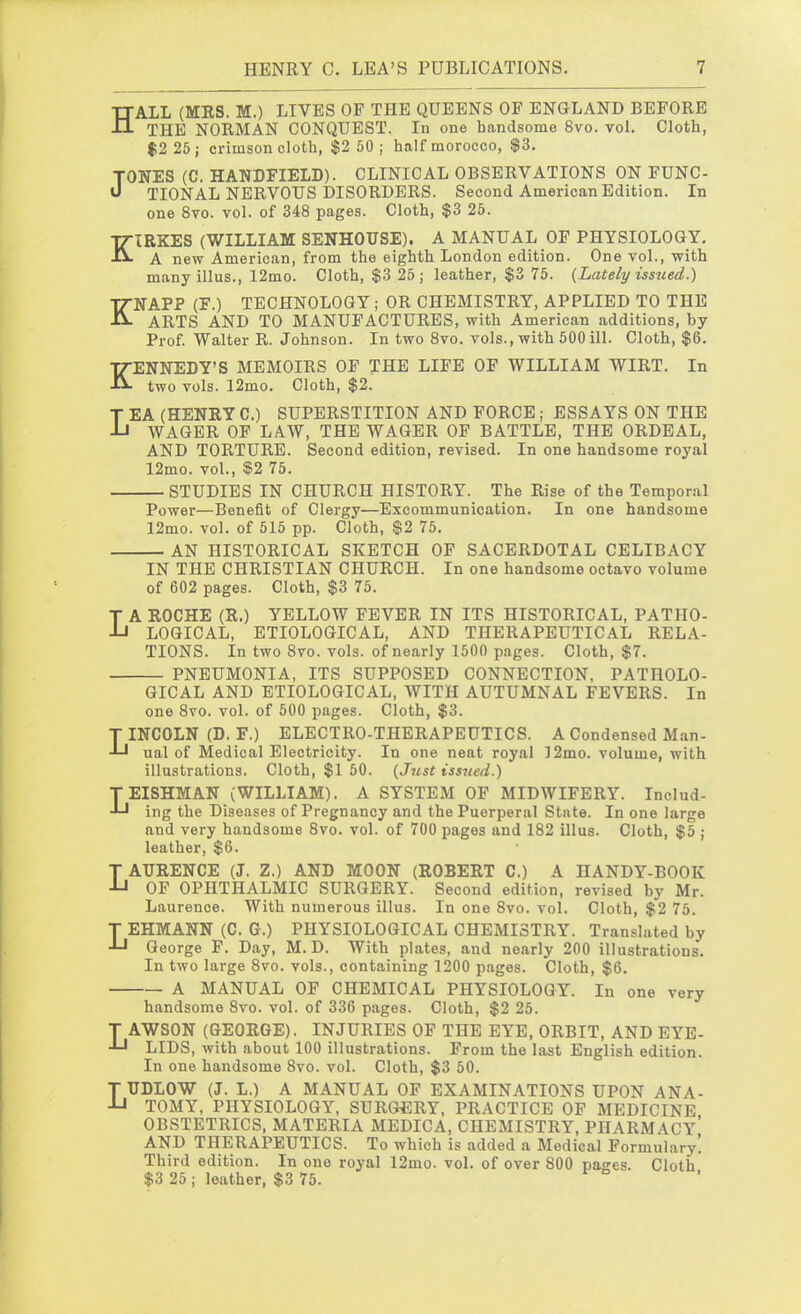 HALL (MRS. M.) LIVES OF THE QUEENS OF ENGLAND BEFORE THE NORMAN CONQUEST. In one handsome 8vo. vol. Cloth, $2 25; crimson cloth, $2 50; half morocco, $3. TONES (C. HANDFIELD). CLINICAL OBSERVATIONS ON FUNC- U TIONAL NERVOUS DISORDERS. Second American Edition. In one 8vo. vol. of 348 pages. Cloth, $3 25. KIRKES (WILLIAM SENHOUSE). A MANUAL OF PHYSIOLOGY. A new American, from the eighth London edition. One vol., with many illus., 12mo. Cloth, $3 25; leather, $3 75. {Lately issued.) KNAPP (F.) TECHNOLOGY; OR CHEMISTRY, APPLIED TO THE ARTS AND TO MANUFACTURES, with American additions, by Prof. Walter R. Johnson. In two 8vo. vols., with 500 ill. Cloth, $6. KENNEDY'S MEMOIRS OF THE LIFE OF WILLIAM WIRT. In two vols. 12mo. Cloth, $2. LEA (HENRY C.) SUPERSTITION AND FORCE; ESSAYS ON THE WAGER OF LAW, THE WAGER OF BATTLE, THE ORDEAL, AND TORTURE. Second edition, revised. In one handsome royal 12mo. vol., $2 75. STUDIES IN CHURCH HISTORY. The Rise of the Tempor.al Power—Benefit of Clergy—Excommunication. In one handsome 12mo. vol. of 515 pp. Cloth, $2 75. AN HISTORICAL SKETCH OF SACERDOTAL CELIBACY IN THE CHRISTIAN CHURCH. In one handsome octavo volume of 602 pages. Cloth, $3 75. LA ROCHE (S.) YELLOW FEVER IN ITS HISTORICAL, PATHO- LOGICAL, ETIOLOGICAL, AND THERAPEUTICAL RELA- TIONS. In two 8vo. vols, of nearly 1500 pages. Cloth, $7. PNEUMONIA, ITS SUPPOSED CONNECTION, PATHOLO- GICAL AND ETIOLOGICAL, WITH AUTUMNAL FEVERS. In one 8vo. vol. of 500 pages. Cloth, $3. LINCOLN (D, F.) ELECTRO-THERAPEUTICS. A Condensed Man- ual of Medical Electricity. In one neat royal ]2mo. volume, with illustrations. Cloth, $1 50. (J7t,st issued.) TEISHMAN (WILLIAM). A SYSTEM OF MIDWIFERY. Includ- ing the Diseases of Pregnancy and the Puerperal State. In one large and very handsome 8vo. vol. of 700 pages and 182 illus. Cloth, $5 ; leather, $6. LAURENCE (J. Z.) AND MOON (ROBERT 0.) A HANDY-BOOK OF OPHTHALMIC SURGERY. Second edition, revised by Mr. Laurence. With numerous illus. In one 8vo. vol. Cloth, $2 75. T EHMANN (C. G.) PHYSIOLOGICAL CHEMISTRY. Translated by J-l George F. Day, M. D. With plates, and nearly 200 illustrations. In two large 8vo. vols., containing 1200 p.ages. Cloth, $6. A MANUAL OF CHEMICAL PHYSIOLOGY. In one very handsome 8vo. vol. of 336 pages. Cloth, $2 25. T AWSON (GEORGE). INJURIES OF THE EYE, ORBIT, AND EYE- -LJ LIDS, with about 100 illustrations. From the last English edition. In one handsome Svo. vol. Cloth, $3 50. LUDLOW (J. L.) A MANUAL OF EXAMINATIONS UPON ANA- TOMY, PHYSIOLOGY, SURGERY, PRACTICE OP MEDICINE OBSTETRICS, MATERIA MEDICA, CHEMISTRY, PHARMACY* AND THERAPEUTICS. To which is added a Medical Formulary! Third edition. In one royal 12mo. vol. of over 800 pages. Cloth $3 25; leather, $3 75. r o ,