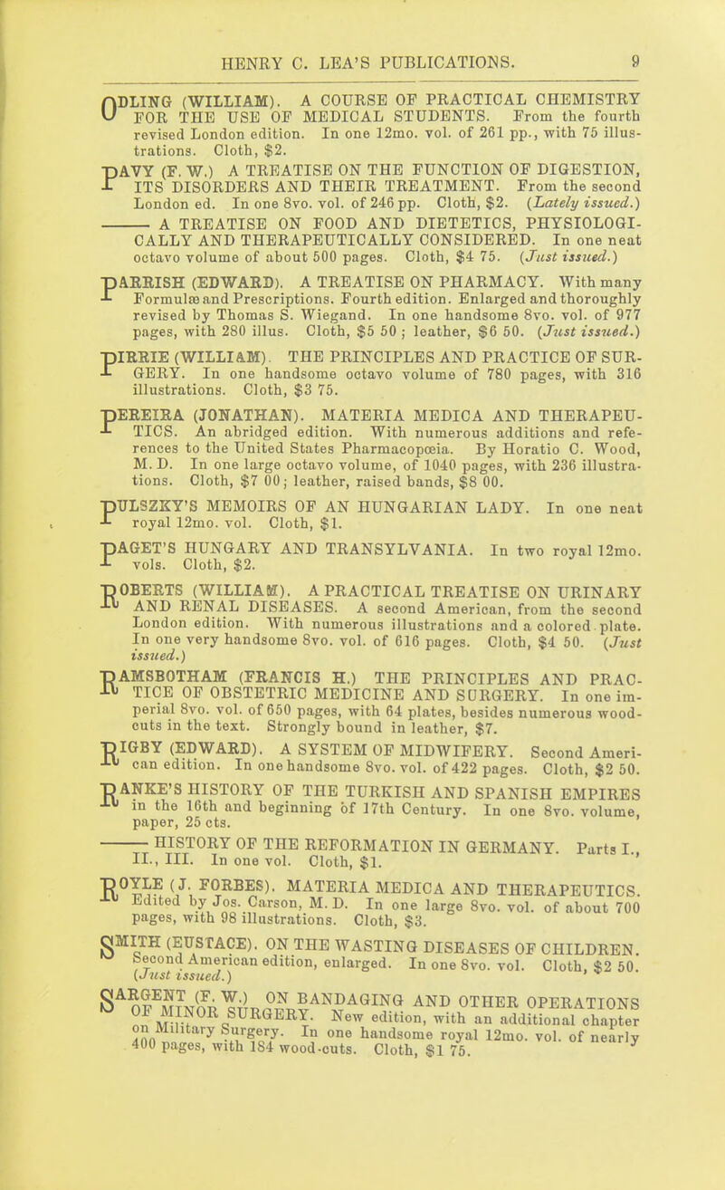 ODLING (WILLIAM). A COURSE OP PRACTICAL CHEMISTRY FOR THE USE OP MEDICAL STUDENTS. Prom the fourth revised London edition. In one 12mo. vol. of 261 pp., with 75 illus- trations. Cloth, $2. PAVY (F. W.) A TREATISE ON THE FUNCTION OF DIGESTION, ITS DISORDERS AND THEIR TREATMENT. From the second London ed. In one 8vo. vol. of 246 pp. Cloth, $2. {Lately issued.) A TREATISE ON FOOD AND DIETETICS, PHYSIOLOGI- CALLY AND THERAPEUTICALLY CONSIDERED. In one neat octavo volume of about 500 pages. Cloth, $4 75. {Just issued.) PARRISH (EDWARD), A TREATISE ON PHARMACY. With many Formulas and Prescriptions. Fourth edition. Enlarged and thoroughly revised by Thomas S. Wiegand. In one handsome 8vo. vol. of 977 pages, with 280 illus. Cloth, $5 50 ; leather, $6 50. {Jjist issued.) PIRRIE (WILLIAM). THE PRINCIPLES AND PRACTICE OF SUR- GERY. In one handsome octavo volume of 780 pages, with 316 illustrations. Cloth, $3 75. pEREIRA (JONATHAN). MATERIA MEDIC A AND THERAPEU- TICS. An abridged edition. With numerous additions and refe- rences to the United States Pharmacopoeia. By Horatio C. Wood, M. D. In one large octavo volume, of 1040 pages, with 236 illustra- tions. Cloth, $7 00; leather, raised bands, $8 00. PULSZKY'S MEMOIRS OP AN HUNGARIAN LADY. In one neat royal 12mo. vol. Cloth, $1. PAGET'S HUNGARY AND TRANSYLVANIA. In two royal 12mo. vols. Cloth, $2. ■pOBERTS (WILLIAM). A PRACTICAL TREATISE ON URINARY AND RENAL DISEASES. A second American, from the second London edition. With numerous illustrations and a colored. plate. In one very handsome 8vo. vol. of 616 pages. Cloth, $4 50. {Just issued.) RAMSBOTHAM (FRANCIS H.) THE PRINCIPLES AND PRAC- TICE OF OBSTETRIC MEDICINE AND SURGERY. In one im- perial 8vo. vol. of 650 pages, with 64 plates, besides numerous wood- cuts in the text. Strongly bound in leather, $7. T)IGBY (EDWARD). A SYSTEM OF MIDWIFERY. Second Ameri- -Lu can edition. In one handsome 8vo. vol. of 422 pages. Cloth, $2 50. ■DANKE'S HISTORY OF THE TURKISH AND SPANISH EMPIRES J-u in the 16th and beginning of 17th Century. In one Svo. volume, paper, 25 cts. HISTORY OF THE REFORMATION IN GERMANY. Parts I., II., III. In one vol. Cloth, $1. •pOYLE (J. FORBES). MATERIA MEDICA AND THERAPEUTICS Edited by Jos. Carson, M. D. In one large Svo. vol. of about 700 pages, with 98 illustrations. Cloth, $3. OMITH (EUSTACE). ON THE WASTING DISEASES OF CHILDREN. ^ beoond American edition, enlarged. In one Svo. vol. Cloth, $2 50. {Just issued.) ' S^or^^?JJ^Y;^ BANDAGING AND OTHER OPERATIONS i^M f-?^^«^^^™^- New edition, with an additional chapter on Military Surgery. In one handsome royal 12mo. vol. of nearly 400 pages, with 184 wood-cuts. Cloth, §1 75.