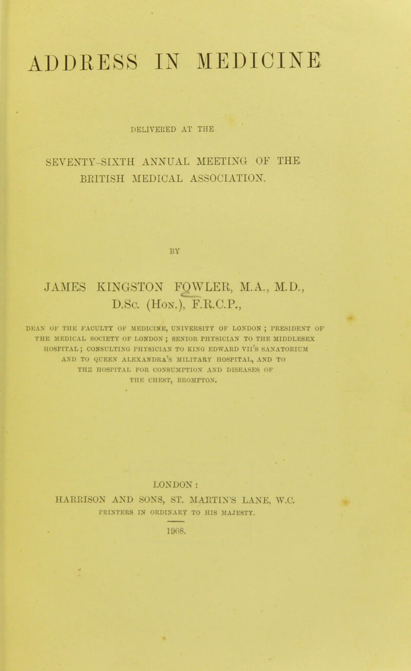 DELIVERED AT THE SEVENTY-SIXTH ANNUAL MEETING OE THE BRITISH MEDICAL ASSOCIATION. .1 A MKs KINGSTON FOWLER, M.A., M.D., D.Sa (Hon.), F.R.C.P., DBAS OF THE FACULTY OK MEDICINE, UNIVERSITY OK LONDON ; PRESIDENT OF TEE MEDICAL SOCIETY OF LONDON ; SENIOR PHYSICIAN TO THE MIDDLESEX HOSPITAL; CONSULTING PHYSICIAN TO KING EDWARD VIl's SANATORIUM AND TO QUEEN ALEXANDRA'S MILITARY HOSPITAL, AND TO XHX HOSPITAL FOR CONSUMPTION AND DISEASES OF THE CHEST, RROMPTON. LONDON: HARRISON AND SONS, ST. MARTIN'S LANK. W.C. PRINTERS IN ORDINARY TO HIS MAJESTY. 1908.