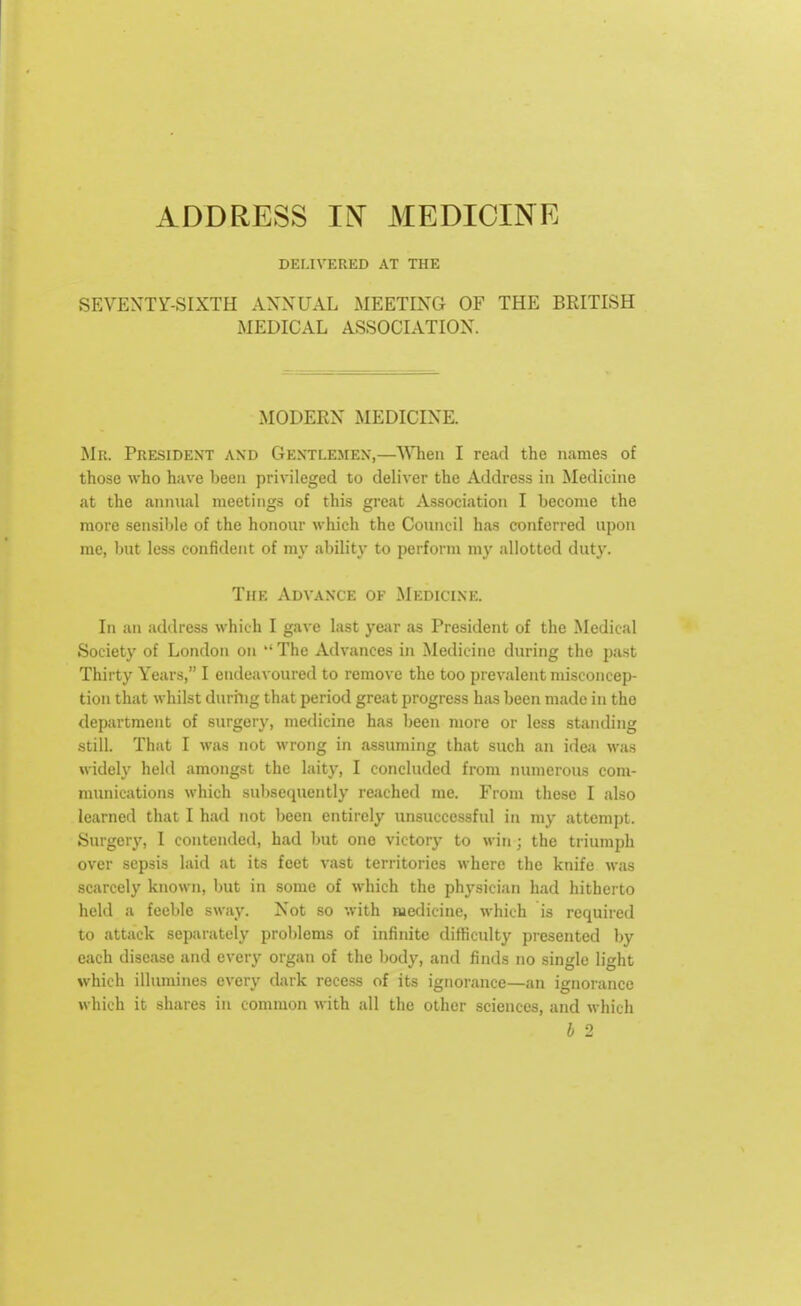 DELIVERED AT THE SEVENTY-SIXTH ANNUAL MEETING OF THE BRITISH MEDICAL ASSOCIATION. MODERN MEDICINE. Mb. President and Gentlemen,—When I read the names of those who have been privileged to deliver the Address in Medicine at the annual meetings of this great Association I become the more sensible of the honour which the Council has conferred upon me, but less confident of my ability to perform my allotted duty. The Advance of Medicine. In an address which I gave last year as President of the Medical Society of London on The Advances in Medicine during the past Thirty Years, I endeavoured to remove the too prevalent misconcep- tion that whilst during that period great progress has been made in the department of surgery, medicine has been more or less standing still. That I was not wrong in assuming that such an idea was widely held amongst the laity, I concluded from numerous com- munications which subsequently reached me. From these I also learned that I had not been entirely unsuccessful in my attempt. Surgery, I contended, had but one victory to win ; the triumph over sepsis laid at its feet vast territories where the knife was scarcely known, but in some of which the physician had hitherto held a feeble sway. Not so with medicine, which is required to attack separately problems of infinite difficulty presented by each disease and every organ of the body, and finds no single light which illumines every dark recess of its ignorance—an ignorance which it shares in common with all the other sciences, and which b 2