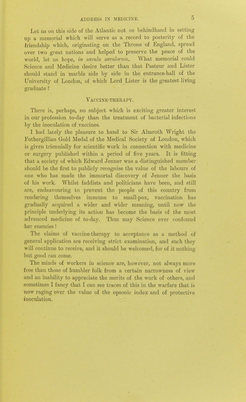 Let us on this side of the Atlantic not oe behindhand in setting up a memorial which will serve as a record to posterity of the friendship which, originating on the Throne of England, spread over two great nations and helped to preserve the peace of the world, let us hope, in sacula saculm-um. What memorial could Science and Medicine desire better than that Pasteur and Lister should stand in marble side by side in the entrance-hall of the University of London, of which Lord Lister is the greatest living graduate 1 Vaccine-therapy. There is, perhaps, no subject which is exciting greater interest in our profession to-day than the treatment of bacterial infections by the inoculation of vaccines. I had lately the pleasure to hand to .Sir Almroth Wright the Fothergillian Gold Medal of the Medical Society of London, which is given triennially for scientific work in connection with medicine or surgery published within a period of five years. It is fitting that a society of which Edward Jenner was a distinguished member should be the first to publicly recognise the value of the labours of one who has made the immortal discovery of Jenner the basis of his work. Whilst faddists and politicians have been, and still are, endeavouring to prevent the people of this country from rendering themselves immune to small-pox, vaccination has gradually acquired a wider and wider meaning, until now the principle underlying its action has become the basis of the most advanced medicine of to-day. Thus ma}' Science ever confound her enemies! The claims of vaccine-therapy to acceptance as a method of general application are receiving strict examination, and such they will continue to receive, and it should be welcomed, for of it nothing but good can come. The minds of workers in science are, however, not always more free than those of humbler folk from a certain narrowness of view and an inability to appreciate the merits of the work of others, and sometimes I fancy that I can sec traces of this in the warfare that is now raging over the value of the opsonic index and of protective inoculation.