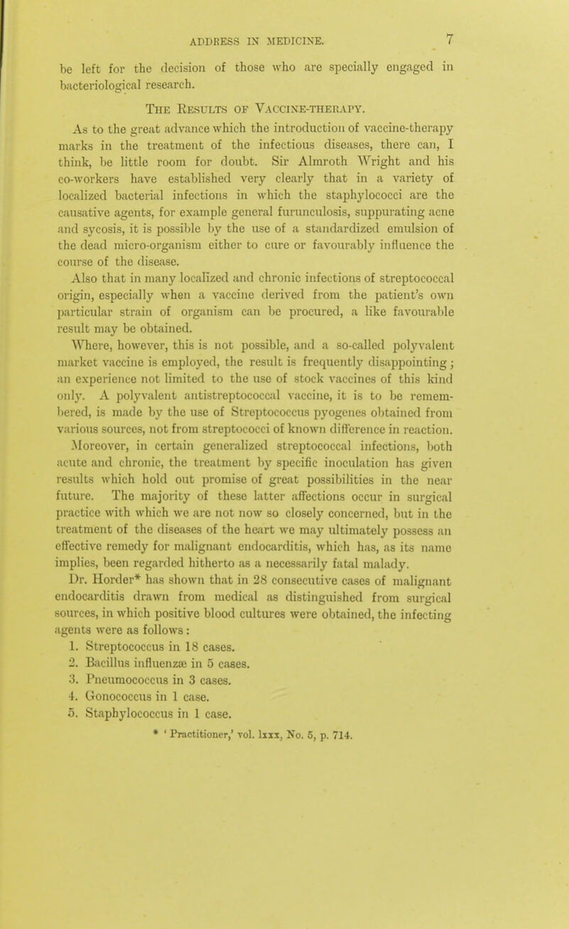 be left for the decision of those who .are specially engaged in bacteriological research. The Results of Vaccinotherapy. As to the great advance which the introduction of vaccine-therapy marks in the treatment of the infectious diseases, there can, I think, be little room for doubt. Sir Almroth Wright and his co-workers have established very clearly that in a variety of localized bacterial infections in which the staphylococci are the causative agents, for example general furunculosis, suppurating acne and sycosis, it is possible by the use of a standardized emulsion of the dead micro-organism either to cure or favourably influence the course of the disease. Also that in many localized and chronic infections of streptococcal origin, especially when a vaccine derived from the patient's own particular strain of organism can be procured, a like favourable result may be obtained. Where, however, this is not possible, and a so-called polyvalent market vaccine is employed, the result is frequently disappointing; an experience not limited to the use of stock vaccines of this kind only. A polyvalent antistreptococc.il vaccine, it is to be remem- bered, is made by the use of Streptococcus pyogenes obtained from various sources, not from streptococci of known difference in reaction. Moreover, in certain generalized streptococcal infections, both acute and chronic, the treatment by specific inoculation has given results which hold out promise of great possibilities in the near future. The majority of these latter affections occur in surgical practice with which we are not now so closely concerned, but in the treatment of the diseases of the heart we may ultimately possess an effective remedy for malignant endocarditis, which has, as its name implies, been regarded hitherto as a necessarily fatal malady. Dr. Horder* has shown that in 28 consecutive cases of malignant endocarditis drawn from medical as distinguished from surgical sources, in which positive blood cultures were obtained, the infecting agents were as follows : 1. Streptococcus in 18 cases. 2. Bacillus influenza; in 5 cases. 3. Pneumococcus in 3 cases. •1. Gonococcus in 1 case. 5. Staphylococcus in 1 case.