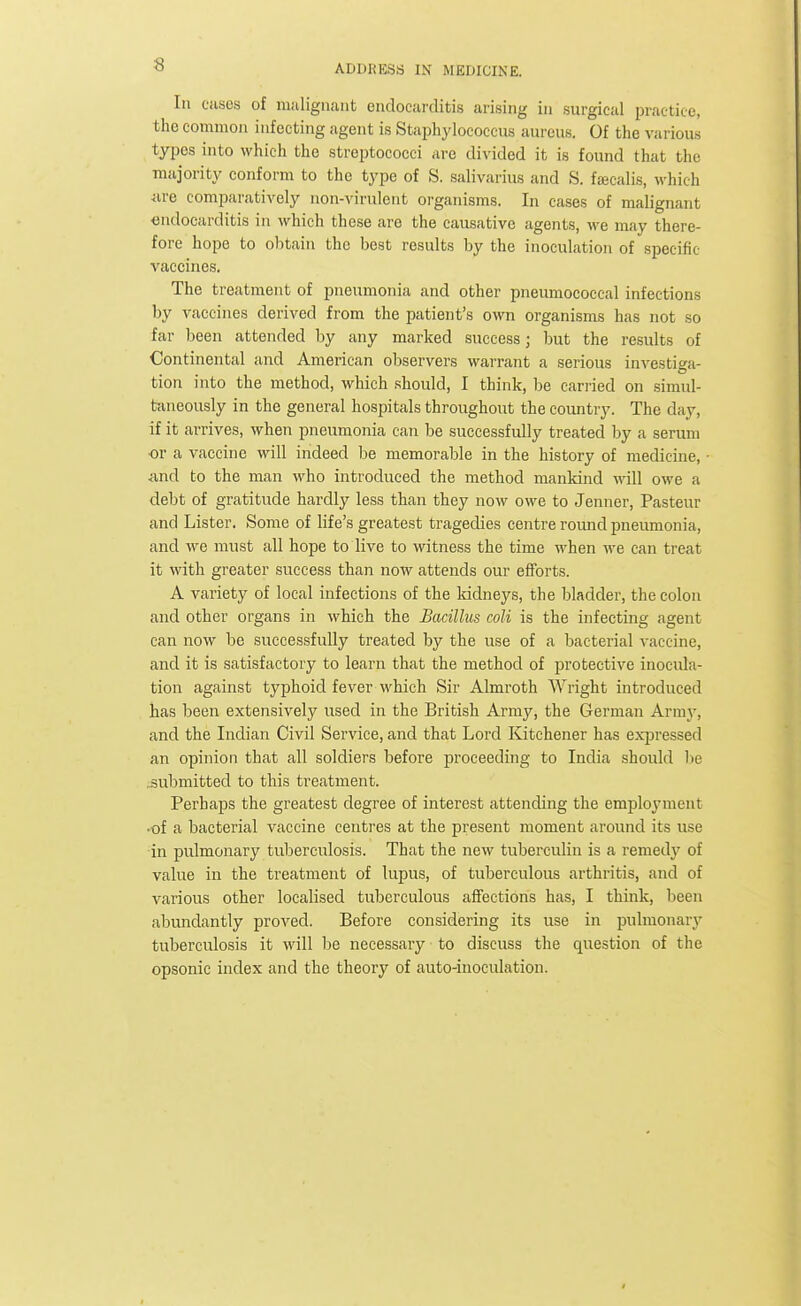 In cases of malignant endocarditis arising in surgical practice, the common infecting agent is Staphylococcus aureus. Of the various types into which the streptococci are divided it is found that the majority conform to the type of S. salivarius and S. fseealis, which are comparatively non-virulent organisms. In cases of malignant endocarditis in which these are the causative agents, we may there- fore hope to obtain the best results by the inoculation of specific vaccines. The treatment of pneumonia and other pneumococcal infections by vaccines derived from the patient's own organisms has not so far been attended by any marked success; but the results of Continental and American observers warrant a serious investiga- tion into the method, which should, I think, be carried on simul- taneously in the general hospitals throughout the country. The day, if it arrives, when pneumonia can be successfully treated by a serum •or a vaccine will indeed be memorable in the history of medicine, ■and to the man who introduced the method mankind will owe a debt of gratitude hardly less than they now owe to Jenner, Pasteur and Lister. Some of life's greatest tragedies centre round pneumonia, and we must all hope to live to witness the time when we can treat it with greater success than now attends our efforts. A variety of local infections of the kidneys, the bladder, the colon and other organs in which the Bacillus coli is the infecting agent can now be successfully treated by the use of a bacterial vaccine, and it is satisfactory to learn that the method of protective inocula- tion against typhoid fever which Sir Almroth Wright introduced has been extensively used in the British Army, the German Army, and the Indian Civil Service, and that Lord Kitchener has expressed an opinion that all soldiers before proceeding to India should be submitted to this treatment. Perhaps the greatest degree of interest attending the employment •of a bacterial vaccine centres at the present moment around its use in pulmonary tuberculosis. That the new tuberculin is a remedy of value in the treatment of lupus, of tuberculous arthritis, and of various other localised tuberculous affections has, I think, been abundantly proved. Before considering its use in pulmonary tuberculosis it will be necessary to discuss the question of the opsonic index and the theory of auto-inoculation.