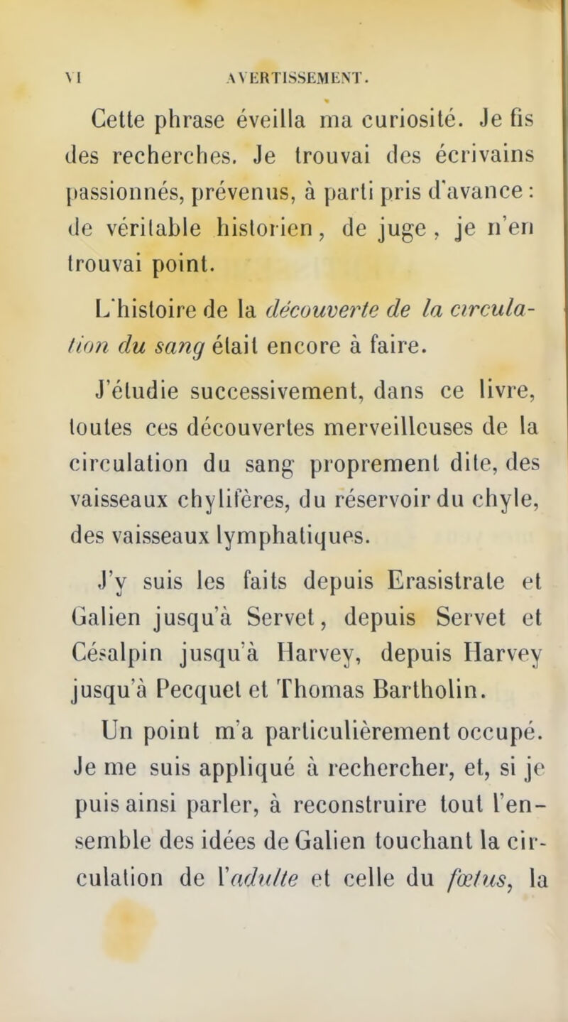 Cette phrase éveilla ma curiosité. Je fis des recherches. Je trouvai des écrivains passionnés, prévenus, à parti pris d'avance : de véritable historien, de juge, je n'en trouvai point. L'histoire de la découverte de la circula- tion du sang était encore à faire. J'étudie successivement, dans ce livre, toutes ces découvertes merveilleuses de la circulation du sang proprement dite, des vaisseaux chylifères, du réservoir du chyle, des vaisseaux lymphatiques. J'y suis les faits depuis Erasistrate et Galien jusqu'à Servet, depuis Servet et Césalpin jusqu'à Harvey, depuis Harvey jusqu'à Pecquel et Thomas Bartholin. Un point m'a particulièrement occupé. Je me suis appliqué à rechercher, et, si je puis ainsi parler, à reconstruire tout l'en- semble des idées de Galien touchant la cir- culation de XaduUe et celle du fœtus, la