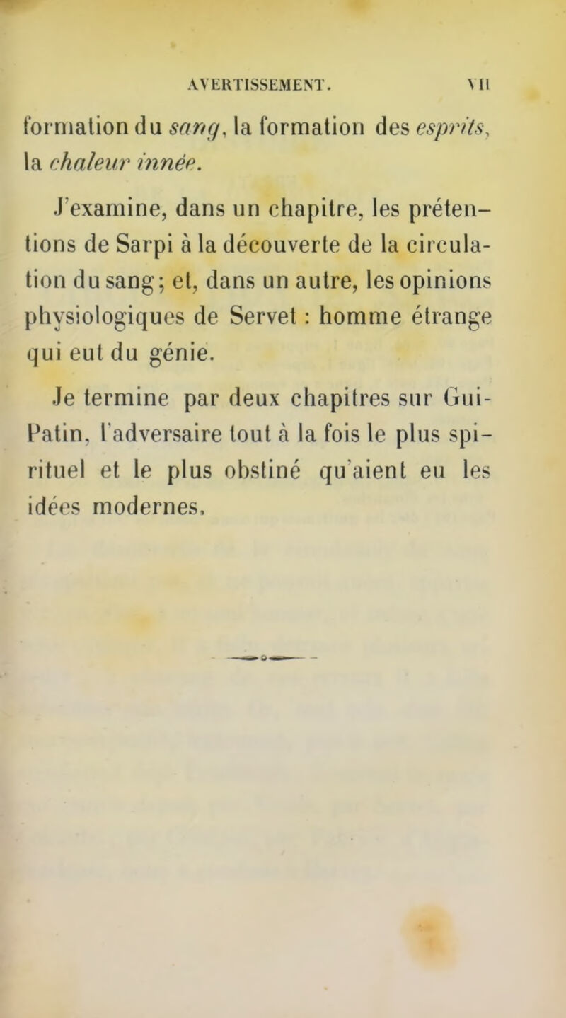 fornialion du sang, la formation des esprits, la chaleur innée. J'examine, dans un chapitre, les préten- tions de Sarpi à la découverte de la circula- tion du sang; et, dans un autre, les opinions physiologiques de Servet : homme étrange qui eut du génie. Je termine par deux chapitres sur Gui- Patin, l'adversaire tout à la fois le plus spi- rituel et le plus obstiné qu aient eu les idées modernes.