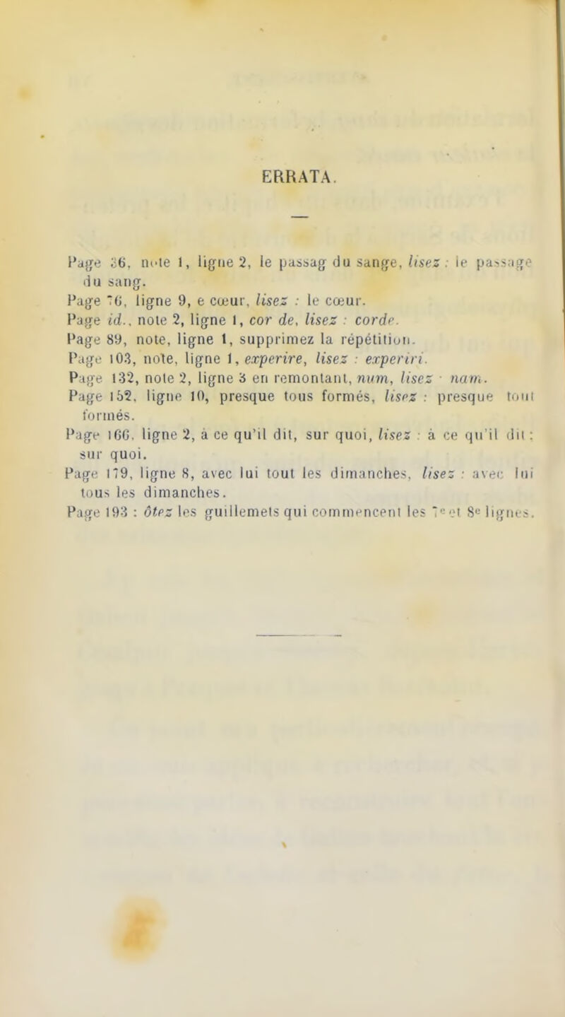 ERRATA. l'ajjtî 26, nde 1, lig^ne 2, le passag du sange,/(ses. le pass;io[i? ilu sang. Page G, ligne 9, e cœur, lisez . le cœur. Pâtre id.. noie 2, ligne I, cor de, lisez ■ corde Page 8y, note, ligne t, supprimez la répétiliun. Page 103, note, ligne 1, experire, lisez . experiri. Page 132, noie 2, ligne 3 en remonlanl, mim, lisez nam. Page 155, ligne 10, presque tous formés, lisrz : presque tmii formés. Page i6G. ligne 2, à ce qu'il dit, sur quoi, lisez • à ce qu'il du ; sur quoi. Page 1*9, ligne S, avec lui tout les dimanches, lisez • avec lui tous les dimanches. Page 193 : ôtez les guillemels qui commenceiii les T'-ei S»- lignes.