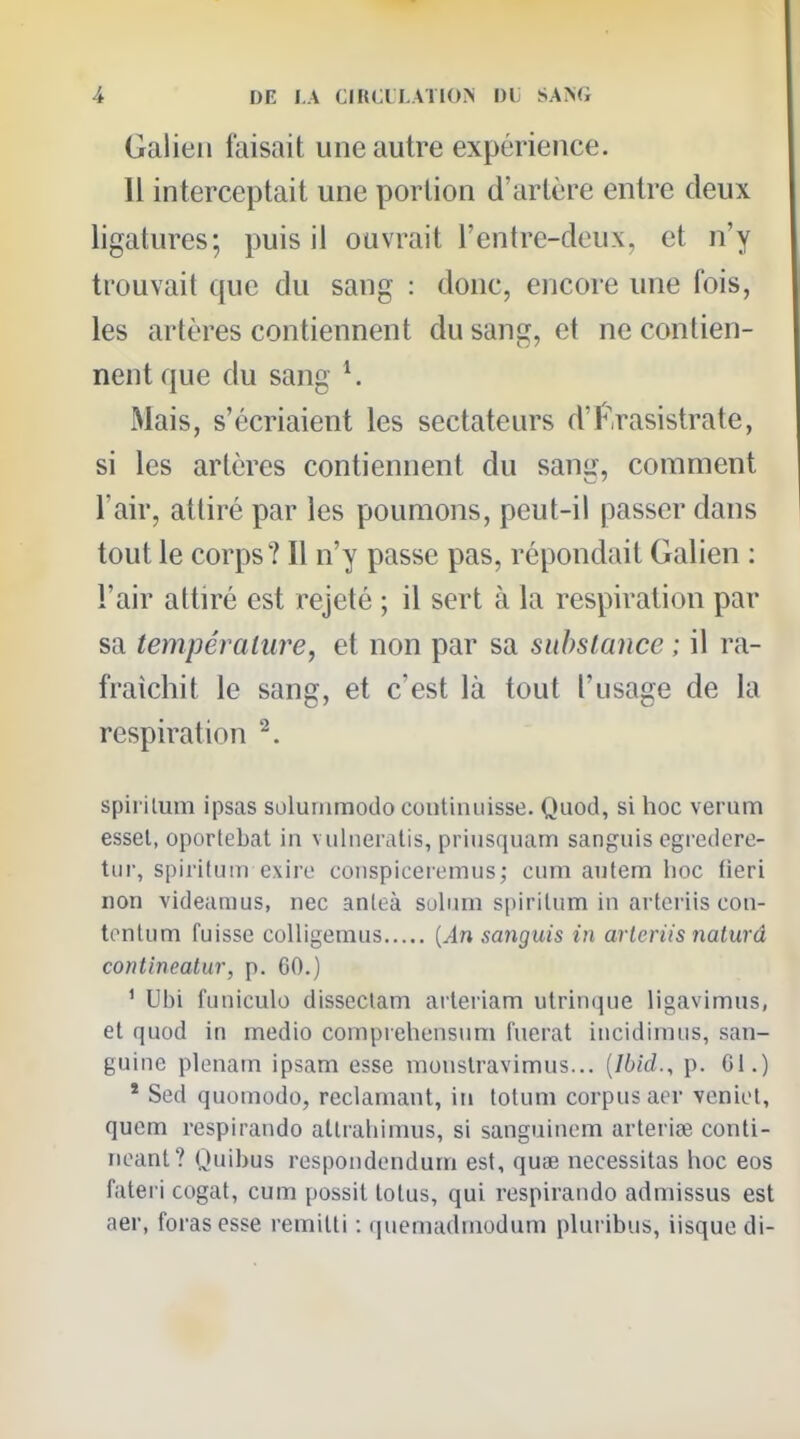 Galien faisait une autre expérience. 11 interceptait une portion d'artère entre deux ligatures; puis il ouvrait l'entre-deux, et n'y trouvait que du sang : donc, encore une fois, les artères contiennent du sang, et ne contien- nent que du sang ^ Mais, s'écriaient les sectateurs d'f'rasistrate, si les artères contiennent du sang, comment l'air, attiré par les poumons, peut-il passer dans tout le corps? Il n'y passe pas, répondait Galien : l'air attiré est rejeté ; il sert à la respiration par sa température, et non par sa substance ; il ra- fraîchit le sang, et c'est là tout l'usage de la respiration ^. spii ilum ipsas soluiiimodo contiiuiisse. Quod, si hoc verum esset, oportebat in vulneratis, priusquam sanguis ogrcdere- tiii-, spiritum exiro coJispiceiemus; cum autem lioc Heri non videanius, nec anleà sulnm spirilum in arteriis con- tonliim fuisse coUigemus {An sanguis in arteriis naturâ conlinealur, p. GO.) ' Ubi funiculo disseciam arteriam utrinque ligavimus, et quod in medio coinprehensum fuerat incidimus, san- guine plenam ipsam esse moiislravimus... [Ibid., p. Ci.) * Sed quomodo, réclamant, in totum corpus aer véniel, quem respirando altrabimus, si sanguinem arteriœ conti- neant? Quibus respondendum est, qu* nécessitas hoc eos fateri cogat, cum possil tolus, qui respirando admissus est aer, foras esse remilti : quemadniodum pUu ibus, iisque di-