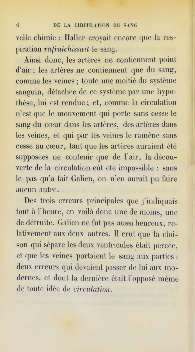 velle chimi(3 : Haller croyait encore que la res- piration rafraîchissait le sang. Ainsi donc, les artères ne contiennent point d'air ; les artères ne contiennent que du sang, comme les veines ; toute une moitié du systènie sanguin, détachée de ce système par une hypo- thèse, lui est rendue ; et, comme la circulation n'est que le mouvement qui porte sans cesse le sang du cœur dans les artères, des artères dans les veines, et qui par les veines le ramène sans cesse au cœur, tant que les artères auraient été supposées ne contenir que de l'air, la décou- verte de la circulation eût été impossible : sans le pas qu'a fait Galien, on n'en aurait pu l'aire aucun autre. Des trois erreurs principales que j'indiquais tout à l'heure, en voilà donc une de moins, une de détruite. Galien ne fut pas aussi heureux, re- lativement aux deux autres. Il crut que la cloi- son qui sépare les deux ventricules était percée, et que les veines portaient le sang aux parties : deux erreurs qui devaient passer de lui aux mo- dernes, et dont la dernière était l'opposé même de toute idée de circidalion.