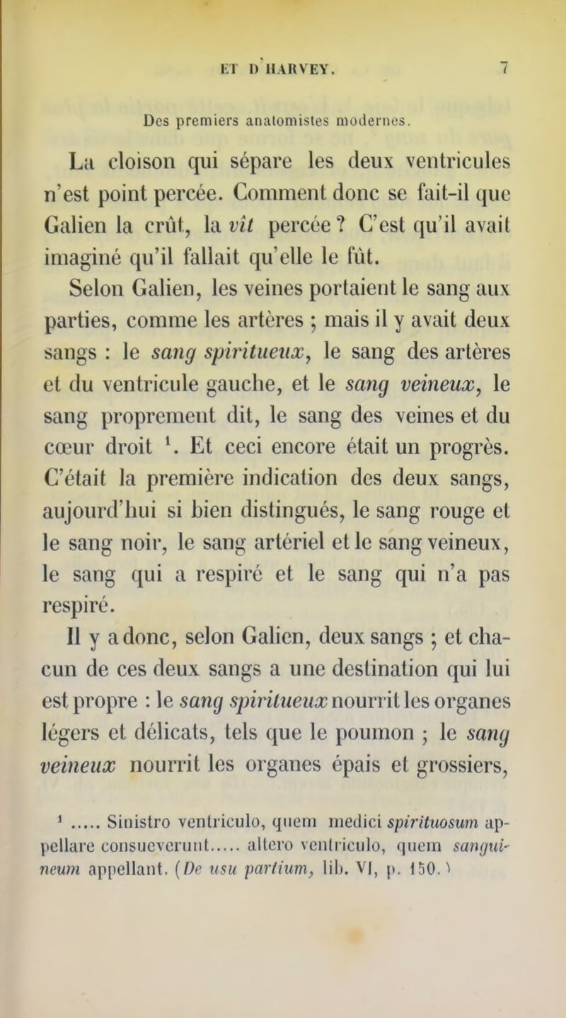 Des premiers analomistes modernes. La cloison qui sépare les deux ventricules n'est point percée. Comment donc se fait-il que Galien la crût, h vil percée? C'est qu'il avait imaginé qu'il fallait qu'elle le fût. Selon Galien, les veines portaient le sang aux parties, comme les artères ; mais il y avait deux sangs : le sang spiritueux, le sang des artères et du ventricule gauche, et le sang veineux, le sang proprement dit, le sang des veines et du cœur droit Et ceci encore était un progrès. C'était la première indication des deux sangs, aujourd'hui si bien distingués, le sang rouge et le sang noir, le sang artériel et le sang veineux, le sang qui a respiré et le sang qui n'a pas respiré. Il y a donc, selon Galien, deux sangs ; et cha- cun de ces deux sangs a une destination qui lui est propre : le sang spiritueux nourrit les organes légers et délicats, tels que le poumon ; le sang veineux nourrit les organes épais et grossiers, * Sinistro ventriculo, qiieni niedici spirituosum ap- pellare consuevcruiit allcro vcnlriculo, qiiem sangui' neum appellant. {De usu parlium, lib. VI, p. 150.1