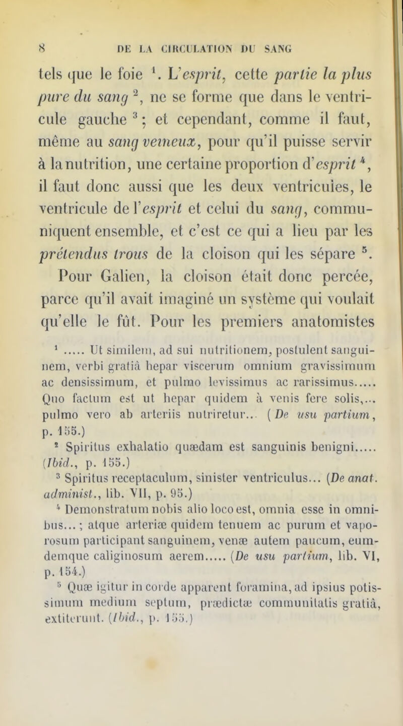 tels que le foie Vesprit, cette partie lapins pure du sang ^, ne se forme que dans le ventri- cule gauche ^ ; et cependant, comme il faut, même au sang veineux, pour qu'il puisse servir à la nutrition, une certaine proportion d'esprit *, il faut donc aussi que les deux ventricules, le ventricule deVesprit et celui du sang, commu- niquent ensemble, et c'est ce qui a lieu par les prétendus trous de la cloison qui les sépare Pour Galien, la cloison était donc percée, parce qu'il avait imaginé un système qui voulait qu'elle le fut. Pour les premiers anatomistes * ut siinileiii, ad sui iiutritionem, poslulenl saiigui- nem, vorbi grafià hepar viscenim omnium gravissimnni ac densissimum, et piilrao levissimus ac rarissimus Qno facUim est ut hepar quidem à vcuis fere solis,... pulmo vero ab arteriis nulriretur... {De ttsu partium, p. 185.) * Spiritus exhalatiû quaedam est sanguinis benigni {IbicL, p. 155.) ' Spiritus receptaculum, sinister ventriculus... {De anat. aJminist., lib. VU, p. 95.) * Demonstratum nobis aliolocoest, omnia esse in omni- bus... ; alque arteriœ quidem tenuem ac purum et vapo- rosum participant saiiguinem, venœ autem paucum,eum- demque caliginosum aerem {De usu partium, lib. VI, p. 154.) Quœ igitur in corde apparent foramina,ad ipsius polis- sinium médium septum, prœdictui cominunilalis gratiâ, exliteriiiit. {Ibid., p. I.jo.)