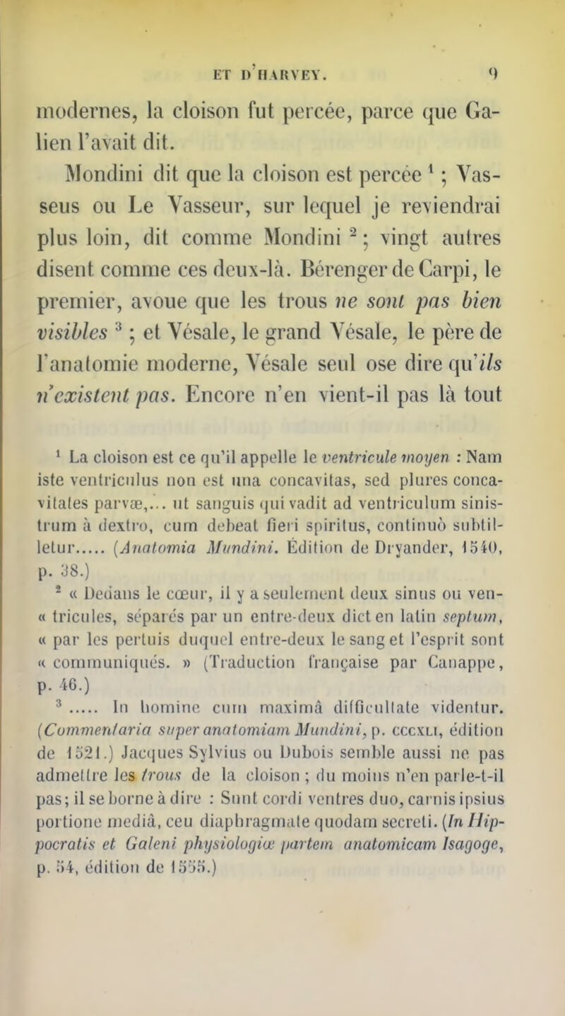 modernes, la cloison fut percée, parce que Ga- lien l'avait dit. ]\londini dit que la cloison est percée * ; Vas- seus ou Le Yasseur, sur lequel je reviendrai plus loin, dit comme Mondini - ; vingt autres disent comme ces deux-là. BérengerdeCarpi, le premier, avoue que les trous ne sont pas bien visibles ^ ; et Vésale, le grand Yésaïe, le père de l'analomie moderne, Vésale seul ose dire qu ils n'existent pas. Encore n'en vient-il pas là tout * La cloison est ce qu'il appelle le ventricule moyen : Nam iste ventriciilus non est una concavitas, sed pluies conca- ■vilales parvœ,... ut sanguis (jui vadit ad ventiiculum sinis- trum à dextro, cum debeat fieii spirilus, conlinuo snbtil- letur {Anatomia Mundini. Édition de Dryander, 1540, p. J8.) * « Dedans le cœiu', il y a seulement deux sinus ou ven- « tricules, sépaiés par un entre-deux dicten latin septum, « par les pertuis duquel entre-deux le sang et l'esprit sont « communiques. » (Traduction française par Cauappe, p. 46.) ' In liomiiie cum maximà difficullate videntur. (Cummenfaria super anatomiam Mundini, p. cccxli, édition de 1521.) Jacques Sylvius ou Dubois semble aussi ne pas admettre les /vous de la cloison ; du moins n'en parle-t-il pas; il se borne à dire : Suntcordi ventres duo, carnis ipsius portione niedià, ceu diaphragmale quodam secreti. [In Uip- pocratis et Galeni physiologiœ partein anatomicam Isagoge, p. 54, édition de 15:)5.)