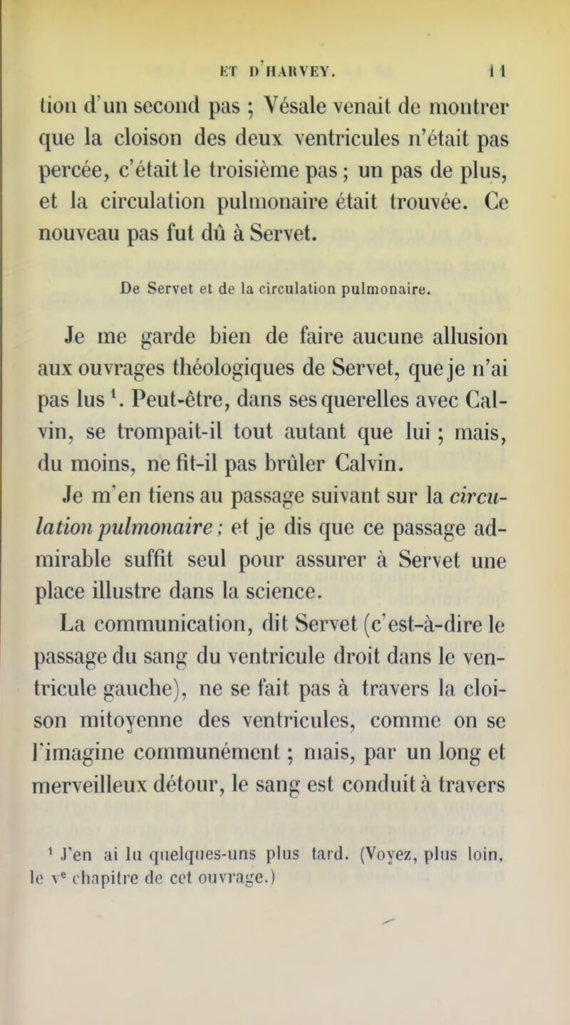 lion d'un second pas ; Vésale venait de montrer que la cloison des deux ventricules n'était pas percée, c'était le troisième pas; un pas de plus, et la circulation pulmonaire était trouvée. Ce nouveau pas fut dû à Servet. De Servet et de la circulation pulmonaire. Je me garde bien de faire aucune allusion aux ouvrages théologiques de Servet, que je n'ai pas lus Peut-être, dans ses querelles avec Cal- vin, se trompait-il tout autant que lui ; mais, du moins, ne fit-il pas brûler Calvin. Je m'en tiens au passage suivant sur la circu- lation pulmonaire ; et je dis que ce passage ad- mirable suffit seul pour assurer à Servet une place illustre dans la science. La communication, dit Servet (c'est-à-dire le passage du sang du ventricule droit dans le ven- tricule gauche), ne se fait pas à travers la cloi- son mitoyenne des ventricules, comme on se l'imagine communément ; mais, par un long et merveilleux détour, le sang est conduit à travers ' .Fen ai lu quelques-uns plus tard. (Voyez, plus loin, le v« chapitre de cet ouvrage.)