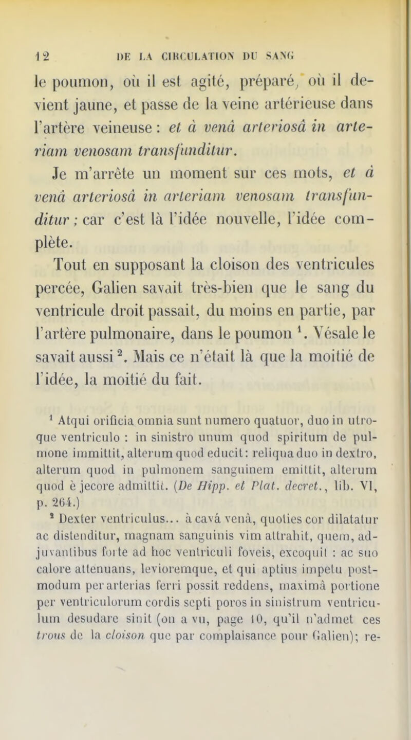 le poumon, où il est agité, préparé, oii il de- vient jaune, et passe de la veine artérieuse dans l'artère veineuse : et à venâ arteriosâ in arte- riam venosam transf'undilur. Je m'arrête un moment sur ces mots, et à venâ arteriosâ in arleriam venosam Iransfun- ditur ; car c'est là l'idée nouvelle, l'idée com- plète. Tout en supposant la cloison des ventricules percée, Galien savait très-bien que le sang du ventricule droit passait, du moins en partie, par l'artère pulmonaire, dans le poumon Yésale le savait aussi ^. Mais ce n'était là que la moitié de l'idée, la moitié du fait. ' Atqui oriflcia omnia sunt numéro quatuor, duo in ulro- que venlriculo : in sinistro unum quod spiritum de pul- mone inimitlit, altoriim quod educit: reliquaduo indexlro, alterum quod in pulmonem sanguinem emittit, allerum quod è jecore admiltit. {De Hipp. et Plat, décret., lih. Vl, p. 204.) * Dexter venlricuius... à cavâ vcnà, quoUes cor dilatalur ac disteiidilur, magnam sanguinis vim altrahit, queni, ad- juvanlibus foi te ad hoc vcntriculi foveis, excoquil : ac suo calore attenuans, levioremque, et qui aptius iuipelu post- modum perarterias ferri possit reddens, niaximà portione per venlriciiloi'um cordis scpti porosin sinislrum venti icu- lum desudarc siiiit (on a vu, page 10, qu'il n'admet ces trous de la cloison que par complaisance pour fJalien); re-