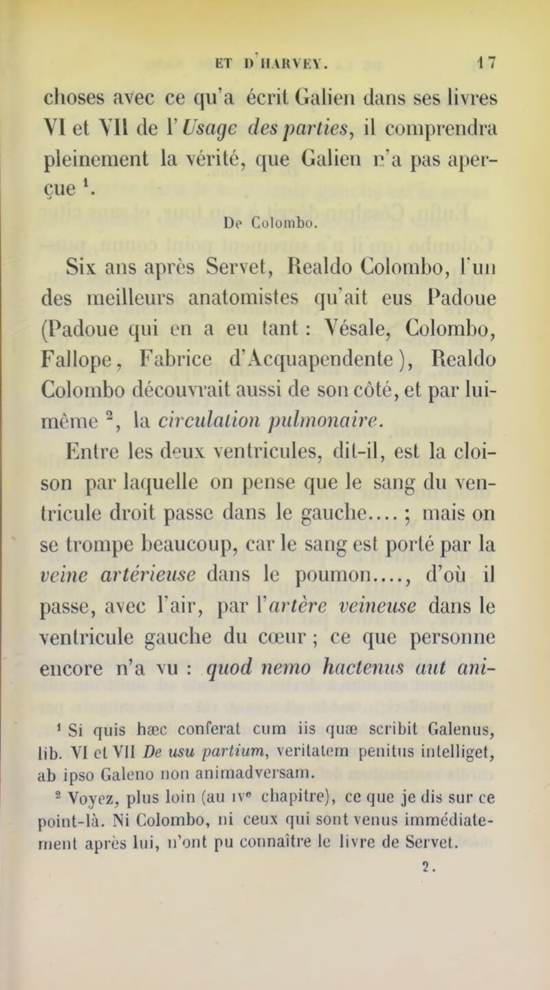 choses avec ce qu'a écrit Galien dans ses livres VI et YIl de l'Usage des parties, il comprendra pleinement la vérité, que Galien p'a pas aper- çue De Colombo. Six ans après Servet, Realdo Colombo, l'un des meilleurs anatomistes qu'ait eus Padoue (Padoue qui en a eu lant : Yésale, Colombo, Fallope, Fabrice d'Acquapendente ), Realdo Colombo découvrait aussi de son côté, et par lui- môme ^, la circulation pulmonaire. Entre les deux ventricules, dil-il, est la cloi- son par laquelle on pense que le sang du ven- tricule droit passe dans le gauche.... ; mais on se trompe beaucoup, car le sang est porté par la veine ariérieuse dans le poumon...., d'où il passe, avec l'air, par Vartère veineuse dans le ventricule gauche du cœur ; ce que personne encore n'a vu : quod nemo hactenus aut ani- ' Si quis haec conférât ciim iis quse scribit Galenus, lib. VI et VII De usu partium, verilalom peiiitiis intelliget, ab ipso Galono non animadvorsani. ^ Voyez, plus loin (au iv« chapitre), ce que je dis sur ce point-là. Ni Colombo, ni ceux qui sont venus immédiate- ment après lui, n'ont pu connaître le livre de Servet. 2.