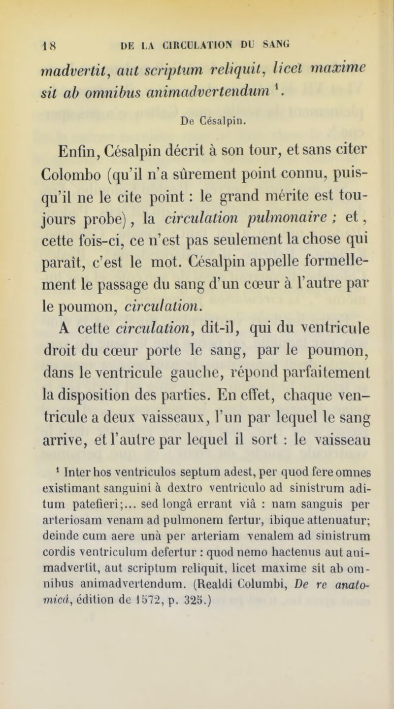 madverlit, aut scriptiim reliquil, licél maxime sit ab omnibus animadvertendtim K De Césaipin. Enfin, Césaipin décrit à son tour, et sans citer Colombo (qu'il n'a sûrement point connu, puis- qu'il ne le cite point : le grand mérite est tou- jours probe), la circulation pulmonaire ; et, cette fois-ci, ce n'est pas seulement la chose qui paraît, c'est le mot. Césaipin appelle formelle- ment le passage du sang d'un cœur à l'autre par le poumon, circulation. A cette circulation, dit-il, qui du ventricule droit du cœur porte le sang, par le poumon, dans le ventricule gauche, répond parfaitement la disposition des parties. En etîet, chaque ven- tricule a deux vaisseaux, l'un par lequel le sang arrive, et l'autre par lequel il sort : le vaisseau ' Inter hos ventriculos septum adest, per quod fereomnes existimant sariguini à dextro ventriculo ad sinislrum adi- tum patefieri;... sed longâ errant vià : nam sanguis per arteriosam venam ad pulmonem fertur, ibique attenuatur; deinde cuni aere unà per arleriam venalem ad sinislrum cordis venlriculum defertur : quod nemo hactenus aut ani- madverlit, aut scriplum reliquit, licet maxime sit ab om- nibus animadvertendum. (Realdi Columbi, De re anato- micd, édition de lb72, p. 325.)